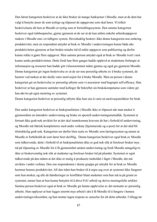 Den første kategorien beskriver at de ikke bruker så mange funksjoner i Moodle, men at de dem har
valgt å benytte anser de som nyttige og tilpasset de oppgavene som skal løses. Vi tolket
beskrivelsene dit hen at Moodle er nyttig som et formidlingssystem. Den samme kategorien
beskriver også tidsbesparelse, gjerne gjennom at de ser at de kan utføre enkelte arbeidsoppgaver
raskere i Moodle enn i et tidligere system. Hovedsaklig beskrev ikke denne kategorien noe omkring
produktivitet, men en respondent antydet at bruk av Moodle i undervisningen kunne både øke
produktiviteten gjennom at han brukte mindre tid til enkle oppgaver som publisering og derfor
kunne rekke å gjøre flere oppgaver. Men samme person antydet også at bruk av Moodle tvert i mot
kunne senke produktiviteten. Dette fordi han flere ganger hadde opplevd at studentene forlangte at
informasjon og ressurser han hadde gitt i klasserommet måtte gjentas og også gis gjennom Moodle.
Denne kategorien gir ingen beskrivelse av at de ser noe personlig utbytte av å bruke systemet, de
humrer ved tanken at det skulle være motivasjon for å bruke Moodle. Men en person i denne
kategorien gir en beskrivelse av personlig utbytte som vi assosierer med begrepet self-efficacy. Han
beskriver at han gjennom samtaler med kolleger får bekreftet sin brukskompetanse som videre gir
han økt tro på egen mestring av systemet.
Denne kategorien beskriver at personlig utbytte ikke kan sies å være en motivasjonsfaktor for bruk.


Den andre kategorien beskriver at funksjonaliteten i Moodle ikke er tilpasset når man ønsker å
gjennomføre en interaktiv undervisning og bruke en spesiell undervisningsmetodikk. Systemet er
fortsatt ikke godt nok utviklet for at det skal imøtekomme kravene de har i forhold til undervisning,
og Moodle må faktisk kompletteres med andre verktøy (hjemmeside og e-post) for at det skal bli
tilstrekkelig godt nok. Kategorien ser derfor liten nytte av Moodle som læringssystem og mener at
Moodle er forbeholdt de som lærer best skriftlig. Denne kategorien beskriver også bruk av Moodle
som tidkrevende, dette i forhold til at funksjonaliteten ikke er god nok slik at foreleser bruker mye
tid på tilpasning av Moodle for å få gjennomført ønsket undervisning og fordi Moodle antageligvis
ikke er brukervennlig nok slik at studenter og foreleser bruker tid på plunder. Systemet er også
tidkrevende på den måten at det ikke er mulig å produsere innholdet i faget i Moodle, det må
utvikles i andre verktøy. Den ene respondenten i denne gruppa gir uttrykk for at bruk av Moodle
hemmer hennes produktivitet. All den tiden hun bruker til å ergre seg over at systemet ikke fungerer
som hun ønsker, og alle de håndteringer av konflikter blant studenter som hun må ta på grunn av
systemet, mener hun at hun kunne benyttet til å drive FoU arbeid og skrive meningsfulle artikler.
Samme person beskriver også at bruk av Moodle gir henne opplevelse av det motsatte av personlig
utbytte. Hun opplyser at hun legger enormt mye arbeid i det å få Moodle til å fungere i hennes
undervisningsvirksomhet, og hun mottar ingen respons av anseelse for alt dette arbeidet. I tillegg tar

                                                  87
 