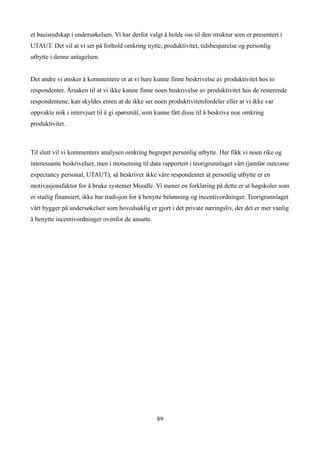 et basisredskap i undersøkelsen. Vi har derfor valgt å holde oss til den struktur som er presentert i
UTAUT. Det vil at vi ser på forhold omkring nytte, produktivitet, tidsbesparelse og personlig
utbytte i denne antagelsen.


Det andre vi ønsker å kommentere er at vi bare kunne finne beskrivelse av produktivitet hos to
respondenter. Årsaken til at vi ikke kunne finne noen beskrivelse av produktivitet hos de resterende
respondentene, kan skyldes enten at de ikke ser noen produktivitetsfordeler eller at vi ikke var
oppvakte nok i intervjuet til å gi spørsmål, som kunne fått disse til å beskrive noe omkring
produktivitet.



Til slutt vil vi kommentere analysen omkring begrepet personlig utbytte. Her fikk vi noen rike og
interessante beskrivelser, men i motsetning til data rapportert i teorigrunnlaget vårt (jamfør outcome
expectancy personal, UTAUT), så beskriver ikke våre respondenter at personlig utbytte er en
motivasjonsfaktor for å bruke systemet Moodle. Vi mener en forklaring på dette er at høgskoler som
er statlig finansiert, ikke har tradisjon for å benytte belønning og incentivordninger. Teorigrunnlaget
vårt bygger på undersøkelser som hovedsaklig er gjort i det private næringsliv, der det er mer vanlig
å benytte incentivordninger ovenfor de ansatte.




                                                  89
 