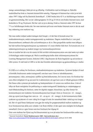 mange sammenhenger, både privat og offentlig. I forbindelse med utviklingen av fleksible
studietilbud har bruk av Internett dermed blitt naturlig. Tilgangen til Internett har vokst jevnt helt
siden 1997 i følge tall fra Statistisk Sentralbyrå6. I 2003 brukte hele 42 % av befolkningen Internett
en gjennomsnittsdag. Det var de i aldersgruppene 16-24 og 25-44 år som brukte Internett mest, med
henholdsvis 58 og 54 prosent. Det har vært en jevn økning i bruk av Internett siden 1997 da kun
7 % av befolkningen brukte det. Ser man nærmere på hvem som bruker Internett mest er det de med
høy utdanning som markerer seg.


Når man endrer miljøet undervisningen skal foregå i, vil det føre til konsekvenser for
studieadministrasjon, undervisningspersonale og studentene. Dagens studietilbud er i stor grad
klasseromsbasert, nettbasert eller en kombinasjon av de to. Den geografiske nærhet man tidligere
har hatt mellom læringsinstitusjonen og studentene vil i noen tilfeller falle bort. En konsekvens er at
utdanningsinstitusjon og student trenger nye kommunikasjonsformer.
Som et resultat har det over de senere år blitt utviklet informasjonssystem som skal støtte nye måter
å tilrettelegge undervisningen på. Med et samlebegrep kalles dette informasjonssystemet for
Learning Management System, forkortet LMS. I dag benytter de fleste høgskoler og universitet et
slikt system. Et mål med et LMS er at det skal forenkle administrasjon og gjennomføring av studier.



Et LMS er et verktøy for forelesere, studieadministrasjonen og studentene. Systemet hjelper til med
å formidle foreleserens undervisningsstoff, som kan være i form av tekstdokumenter,
presentasjoner, video, animasjoner, lydfiler og html-dokumenter, for å nevne noen. En foreleser har
som oftest rettigheter til og ansvaret for å administrere sitt eget kurs som er tilbudt gjennom LMS'et.
Det finnes ulike systemer på markedet og funksjonaliteten vil variere noe mellom disse. Likevel
tilbyr de fleste muligheter for publisering av undervisningsstoff, håndtering av studentoppgaver
med tilbakemelding fra foreleser, støtte for digitale mapper, klasselister, og ulike former for
kommunikasjon mot studenter. Kommunikasjonen kan foregå i form av forum (en - til – mange),
chat og e-post (som begge kan være en – til – en og en – til – mange). At det kommuniseres både
synkront og asynkront vil være viktig for å legge til rette for samarbeid både i nåtid og over lengre
tid. Det vil også finnes funksjoner som gjør det mulig for gruppesamarbeid mellom studenter og
hvor foreleseren kan delta som veileder. I de fleste tilfeller vil det også være mulighet for kollegialt
samarbeid i form av egne forum som kun forelesere har tilgang til.
Etter som studiene har flyttet seg fra klasserommet og over på nettet har foreleserrollen endret seg.
6
 Statistisk Sentralbyrå, Norsk Mediebarometer 2003 - Internettbruken øker,
(http://www.ssb.no/emner/07/02/30/medie/arkiv/sa63/art-2004-03-26-01.html), publisert 26.03 2004

                                                        9
 