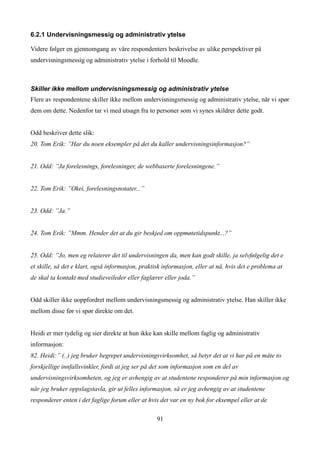 6.2.1 Undervisningsmessig og administrativ ytelse

Videre følger en gjennomgang av våre respondenters beskrivelse av ulike perspektiver på
undervisningsmessig og administrativ ytelse i forhold til Moodle.



Skiller ikke mellom undervisningsmessig og administrativ ytelse
Flere av respondentene skiller ikke mellom undervisningsmessig og administrativ ytelse, når vi spør
dem om dette. Nedenfor tar vi med utsagn fra to personer som vi synes skildrer dette godt.


Odd beskriver dette slik:
20. Tom Erik: ”Har du noen eksempler på det du kaller undervisningsinformasjon?”


21. Odd: ”Ja forelesnings, forelesninger, de webbaserte forelesningene.”


22. Tom Erik: ”Okei, forelesningsnotater...”


23. Odd: ”Ja.”


24. Tom Erik: ”Mmm. Hender det at du gir beskjed om oppmøtetidspunkt...?”


25. Odd: ”Jo, men eg relaterer det til undervisningen da, men kan godt skille, ja selvfølgelig det e
et skille, så det e klart, også informasjon, praktisk informasjon, eller at nå, hvis det e problema at
de skal ta kontakt med studieveileder eller faglærer eller joda.”


Odd skiller ikke uoppfordret mellom undervisningsmessig og administrativ ytelse. Han skiller ikke
mellom disse før vi spør direkte om det.


Heidi er mer tydelig og sier direkte at hun ikke kan skille mellom faglig og administrativ
informasjon:
82. Heidi:” (..) jeg bruker begrepet undervisningsvirksomhet, så betyr det at vi har på en måte to
forskjellige innfallsvinkler, fordi at jeg ser på det som informasjon som en del av
undervisningsvirksomheten, og jeg er avhengig av at studentene responderer på min informasjon og
når jeg bruker oppslagstavla, gir ut felles informasjon, så er jeg avhengig av at studentene
responderer enten i det faglige forum eller at hvis det var en ny bok for eksempel eller at de

                                                   91
 