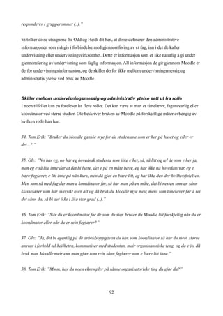 responderer i grupperommet (..).”


Vi tolker disse utsagnene fra Odd og Heidi dit hen, at disse definerer den administrative
informasjonen som må gis i forbindelse med gjennomføring av et fag, inn i det de kaller
undervisning eller undervisningsvirksomhet. Dette er informasjon som er like naturlig å gi under
gjennomføring av undervisning som faglig informasjon. All informasjon de gir gjennom Moodle er
derfor undervisningsinformasjon, og de skiller derfor ikke mellom undervisningsmessig og
administrativ ytelse ved bruk av Moodle.



Skiller mellom undervisningsmessig og administrativ ytelse sett ut fra rolle
I noen tilfeller kan en foreleser ha flere roller. Det kan være at man er timelærer, fagansvarlig eller
koordinator ved større studier. Ole beskriver bruken av Moodle på forskjellige måter avhengig av
hvilken rolle han har:


34. Tom Erik: ”Bruker du Moodle ganske mye for de studentene som er her på huset og eller er
det...?.”


35. Ole: ”No har eg, no har eg hovedsak studenta som ikke e her, så, så litt og tel de som e her ja,
men eg e så lite inne der at det bi bære, det e på en måte bære, eg har ikke nå hovedansvar, eg e
bære faglærer, e litt inne på nån kurs, men då gjør en bære litt, eg har ikke den der heilhetsfølelsen.
Men som så med fag der man e koordinator før, så har man på en måte, det bi nesten som en sånn
klasselærer som har oversikt over alt og då bruk du Moodle mye meir, mens som timelærer før å sei
det sånn da, så bi det ikke i like stor grad (..).”


36. Tom Erik: ”Når du er koordinator for de som du sier, bruker du Moodle litt forskjellig når du er
koordinator eller når du er rein faglærer?”


37. Ole: ”Ja, det bi egentlig på de arbeidsoppgavan du har, som koordinator så har du meir, større
ansvar i forhold tel heilheten, kommuniser med studentan, meir organisatoriske teng, og da e jo, då
bruk man Moodle meir enn man gjær som rein sånn faglærer som e bære litt inne.”


38. Tom Erik: ”Mmm, har du noen eksempler på sånne organisatoriske ting du gjør da?”




                                                      92
 