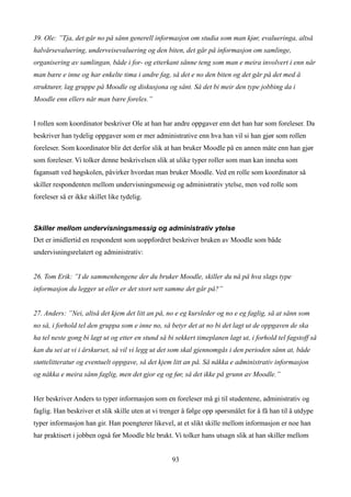 39. Ole: ”Tja, det går no på sånn generell informasjon om studia som man kjør, evalueringa, altså
halvårsevaluering, underveisevaluering og den biten, det går på informasjon om samlinge,
organisering av samlingan, både i for- og etterkant sånne teng som man e meira involvert i enn når
man bære e inne og har enkelte tima i andre fag, så det e no den biten og det går på det med å
strukturer, lag gruppe på Moodle og diskusjona og sånt. Så det bi meir den type jobbing da i
Moodle enn ellers når man bære foreles.”


I rollen som koordinator beskriver Ole at han har andre oppgaver enn det han har som foreleser. Da
beskriver han tydelig oppgaver som er mer administrative enn hva han vil si han gjør som rollen
foreleser. Som koordinator blir det derfor slik at han bruker Moodle på en annen måte enn han gjør
som foreleser. Vi tolker denne beskrivelsen slik at ulike typer roller som man kan inneha som
fagansatt ved høgskolen, påvirker hvordan man bruker Moodle. Ved en rolle som koordinator så
skiller respondenten mellom undervisningsmessig og administrativ ytelse, men ved rolle som
foreleser så er ikke skillet like tydelig.



Skiller mellom undervisningsmessig og administrativ ytelse
Det er imidlertid en respondent som uoppfordret beskriver bruken av Moodle som både
undervisningsrelatert og administrativ:


26. Tom Erik: ”I de sammenhengene der du bruker Moodle, skiller du nå på hva slags type
informasjon du legger ut eller er det stort sett samme det går på?”


27. Anders: ”Nei, altså det kjem det litt an på, no e eg kursleder og no e eg faglig, så at sånn som
no så, i forhold tel den gruppa som e inne no, så betyr det at no bi det lagt ut de oppgaven de ska
ha tel neste gong bi lagt ut og etter en stund så bi sekkert timeplanen lagt ut, i forhold tel fagstoff så
kan du sei at vi i årskurset, så vil vi legg ut det som skal gjennomgås i den perioden sånn at, både
støttelitteratur og eventuelt oppgave, så det kjem litt an på. Så nåkka e administrativ informasjon
og nåkka e meira sånn faglig, men det gjor eg og før, så det ikke på grunn av Moodle.”


Her beskriver Anders to typer informasjon som en foreleser må gi til studentene, administrativ og
faglig. Han beskriver et slik skille uten at vi trenger å følge opp spørsmålet for å få han til å utdype
typer informasjon han gir. Han poengterer likevel, at et slikt skille mellom informasjon er noe han
har praktisert i jobben også før Moodle ble brukt. Vi tolker hans utsagn slik at han skiller mellom


                                                   93
 