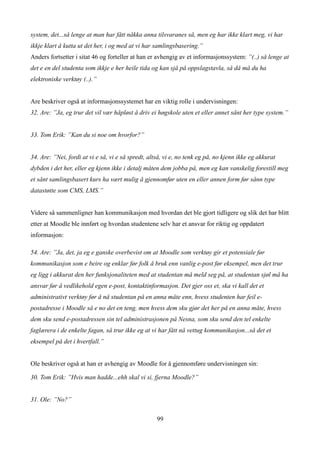 system, det...så lenge at man har fått nåkka anna tilsvaranes så, men eg har ikke klart meg, vi har
ikkje klart å kutta ut det her, i og med at vi har samlingsbasering.”
Anders fortsetter i sitat 46 og forteller at han er avhengig av et informasjonssystem: ”(..) så lenge at
det e en del studenta som ikkje e her heile tida og kan sjå på oppslagstavla, så då må du ha
elektroniske verktøy (..).”


Are beskriver også at informasjonssystemet har en viktig rolle i undervisningen:
32. Are: ”Ja, eg trur det vil vær håpløst å driv ei høgskole uten et eller annet sånt her type system.”


33. Tom Erik: ”Kan du si noe om hvorfor?”


34. Are: ”Nei, fordi at vi e så, vi e så spredt, altså, vi e, no tenk eg på, no kjenn ikke eg akkurat
dybden i det her, eller eg kjenn ikke i detalj måten dem jobba på, men eg kan vanskelig forestill meg
et sånt samlingsbasert kurs ha vært mulig å gjennomfør uten en eller annen form før sånn type
datastøtte som CMS, LMS.”


Videre så sammenligner han kommunikasjon med hvordan det ble gjort tidligere og slik det har blitt
etter at Moodle ble innført og hvordan studentene selv har et ansvar for riktig og oppdatert
informasjon:

54. Are: ”Ja, det, ja eg e ganske overbevist om at Moodle som verktøy gir et potensiale før
kommunikasjon som e beire og enklar før folk å bruk enn vanlig e-post før eksempel, men det trur
eg ligg i akkurat den her funksjonaliteten med at studentan må meld seg på, at studentan sjøl må ha
ansvar før å vedlikehold egen e-post, kontaktinformasjon. Det gjer oss et, ska vi kall det et
administrativt verktøy før å nå studentan på en anna måte enn, hvess studenten har feil e-
postadresse i Moodle så e no det en teng, men hvess dem sku gjør det her på en anna måte, hvess
dem sku send e-postadressen sin tel administrasjonen på Nesna, som sku send den tel enkelte
faglærera i de enkelte fagan, så trur ikke eg at vi har fått nå vettug kommunikasjon...så det et
eksempel på det i hvertfall.”


Ole beskriver også at han er avhengig av Moodle for å gjennomføre undervisningen sin:

30. Tom Erik: ”Hvis man hadde...ehh skal vi si, fjerna Moodle?”


31. Ole: ”No?”


                                                    99
 