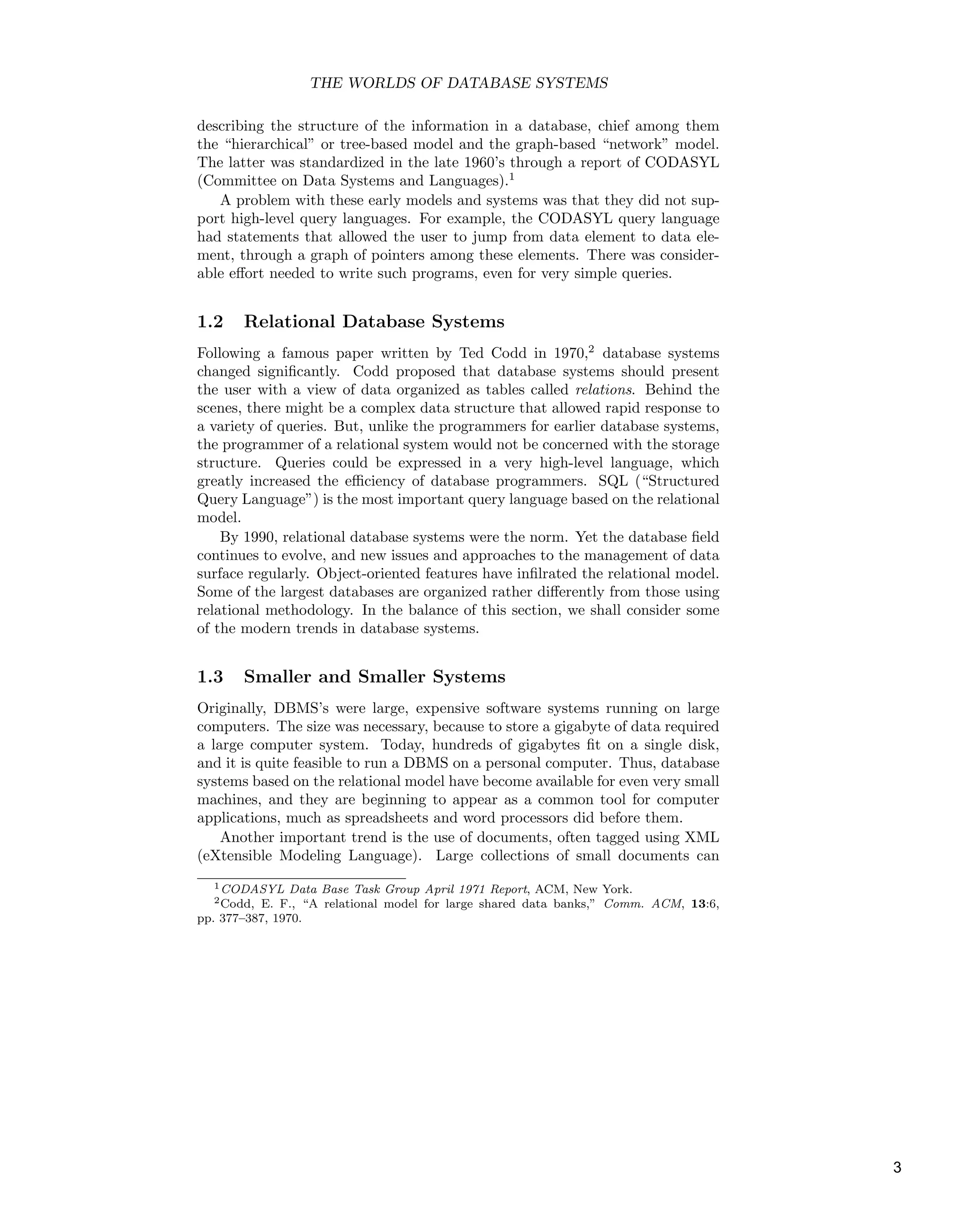 THE WORLDS OF DATABASE SYSTEMS
describing the structure of the information in a database, chief among them
the “hierarchical” or tree-based model and the graph-based “network” model.
The latter was standardized in the late 1960’s through a report of CODASYL
(Committee on Data Systems and Languages).1
A problem with these early models and systems was that they did not sup-
port high-level query languages. For example, the CODASYL query language
had statements that allowed the user to jump from data element to data ele-
ment, through a graph of pointers among these elements. There was consider-
able eﬀort needed to write such programs, even for very simple queries.
1.2 Relational Database Systems
Following a famous paper written by Ted Codd in 1970,2
database systems
changed signiﬁcantly. Codd proposed that database systems should present
the user with a view of data organized as tables called relations. Behind the
scenes, there might be a complex data structure that allowed rapid response to
a variety of queries. But, unlike the programmers for earlier database systems,
the programmer of a relational system would not be concerned with the storage
structure. Queries could be expressed in a very high-level language, which
greatly increased the eﬃciency of database programmers. SQL (“Structured
Query Language”) is the most important query language based on the relational
model.
By 1990, relational database systems were the norm. Yet the database ﬁeld
continues to evolve, and new issues and approaches to the management of data
surface regularly. Object-oriented features have inﬁlrated the relational model.
Some of the largest databases are organized rather diﬀerently from those using
relational methodology. In the balance of this section, we shall consider some
of the modern trends in database systems.
1.3 Smaller and Smaller Systems
Originally, DBMS’s were large, expensive software systems running on large
computers. The size was necessary, because to store a gigabyte of data required
a large computer system. Today, hundreds of gigabytes ﬁt on a single disk,
and it is quite feasible to run a DBMS on a personal computer. Thus, database
systems based on the relational model have become available for even very small
machines, and they are beginning to appear as a common tool for computer
applications, much as spreadsheets and word processors did before them.
Another important trend is the use of documents, often tagged using XML
(eXtensible Modeling Language). Large collections of small documents can
1CODASYL Data Base Task Group April 1971 Report, ACM, New York.
2Codd, E. F., “A relational model for large shared data banks,” Comm. ACM, 13:6,
pp. 377–387, 1970.
3
 