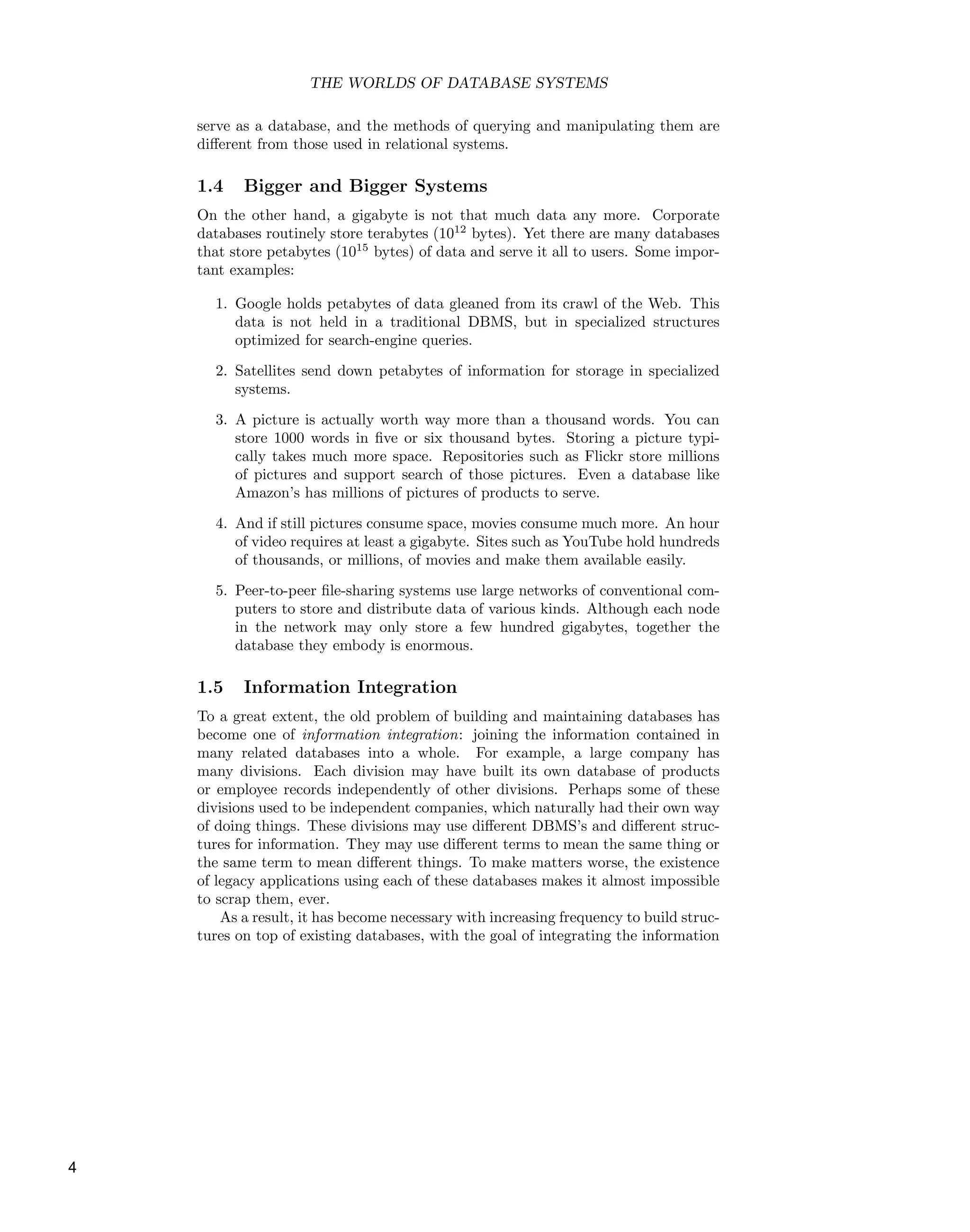 THE WORLDS OF DATABASE SYSTEMS
serve as a database, and the methods of querying and manipulating them are
diﬀerent from those used in relational systems.
1.4 Bigger and Bigger Systems
On the other hand, a gigabyte is not that much data any more. Corporate
databases routinely store terabytes (1012
bytes). Yet there are many databases
that store petabytes (1015
bytes) of data and serve it all to users. Some impor-
tant examples:
1. Google holds petabytes of data gleaned from its crawl of the Web. This
data is not held in a traditional DBMS, but in specialized structures
optimized for search-engine queries.
2. Satellites send down petabytes of information for storage in specialized
systems.
3. A picture is actually worth way more than a thousand words. You can
store 1000 words in ﬁve or six thousand bytes. Storing a picture typi-
cally takes much more space. Repositories such as Flickr store millions
of pictures and support search of those pictures. Even a database like
Amazon’s has millions of pictures of products to serve.
4. And if still pictures consume space, movies consume much more. An hour
of video requires at least a gigabyte. Sites such as YouTube hold hundreds
of thousands, or millions, of movies and make them available easily.
5. Peer-to-peer ﬁle-sharing systems use large networks of conventional com-
puters to store and distribute data of various kinds. Although each node
in the network may only store a few hundred gigabytes, together the
database they embody is enormous.
1.5 Information Integration
To a great extent, the old problem of building and maintaining databases has
become one of information integration: joining the information contained in
many related databases into a whole. For example, a large company has
many divisions. Each division may have built its own database of products
or employee records independently of other divisions. Perhaps some of these
divisions used to be independent companies, which naturally had their own way
of doing things. These divisions may use diﬀerent DBMS’s and diﬀerent struc-
tures for information. They may use diﬀerent terms to mean the same thing or
the same term to mean diﬀerent things. To make matters worse, the existence
of legacy applications using each of these databases makes it almost impossible
to scrap them, ever.
As a result, it has become necessary with increasing frequency to build struc-
tures on top of existing databases, with the goal of integrating the information
4
 