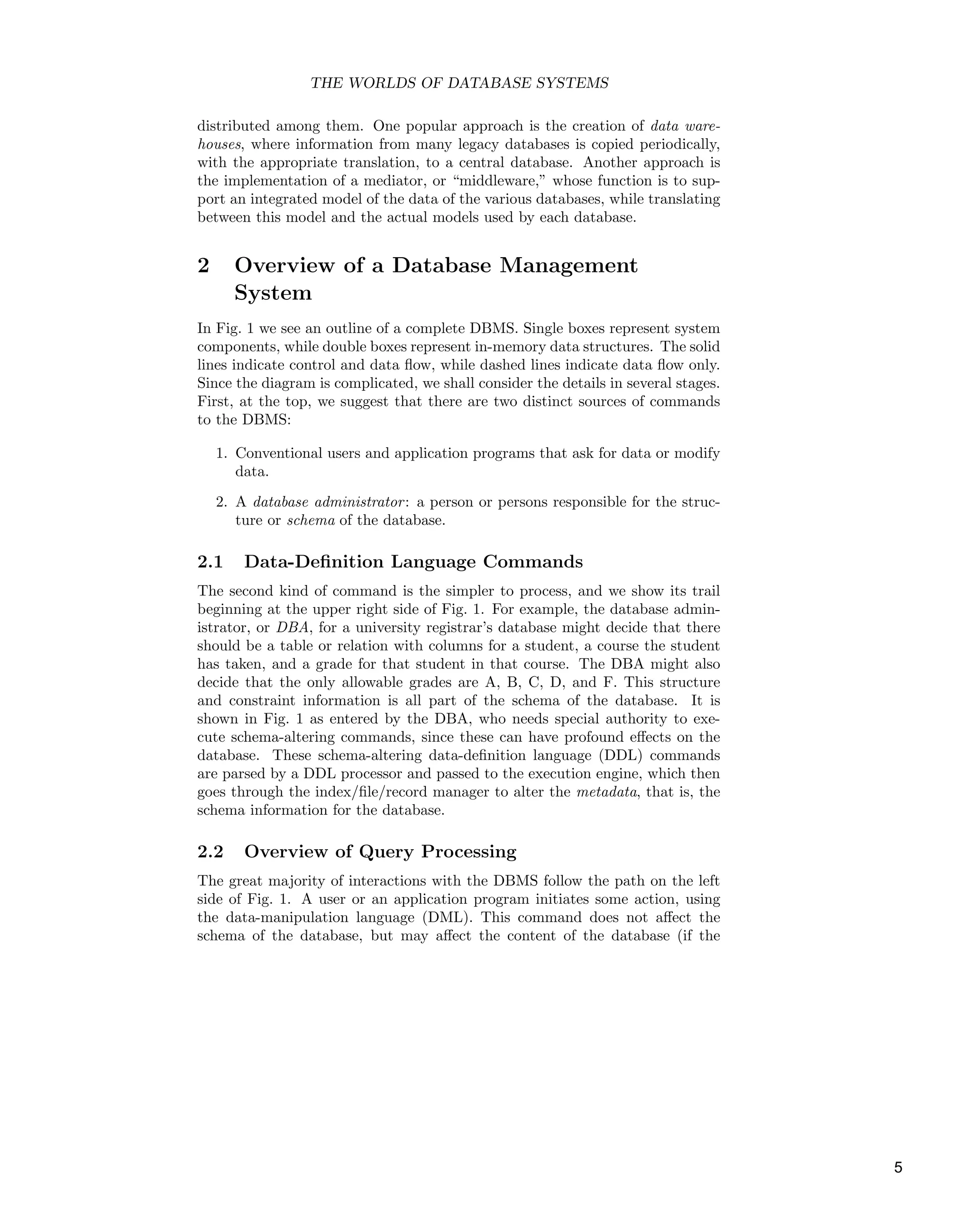 THE WORLDS OF DATABASE SYSTEMS
distributed among them. One popular approach is the creation of data ware-
houses, where information from many legacy databases is copied periodically,
with the appropriate translation, to a central database. Another approach is
the implementation of a mediator, or “middleware,” whose function is to sup-
port an integrated model of the data of the various databases, while translating
between this model and the actual models used by each database.
2 Overview of a Database Management
System
In Fig. 1 we see an outline of a complete DBMS. Single boxes represent system
components, while double boxes represent in-memory data structures. The solid
lines indicate control and data ﬂow, while dashed lines indicate data ﬂow only.
Since the diagram is complicated, we shall consider the details in several stages.
First, at the top, we suggest that there are two distinct sources of commands
to the DBMS:
1. Conventional users and application programs that ask for data or modify
data.
2. A database administrator: a person or persons responsible for the struc-
ture or schema of the database.
2.1 Data-Deﬁnition Language Commands
The second kind of command is the simpler to process, and we show its trail
beginning at the upper right side of Fig. 1. For example, the database admin-
istrator, or DBA, for a university registrar’s database might decide that there
should be a table or relation with columns for a student, a course the student
has taken, and a grade for that student in that course. The DBA might also
decide that the only allowable grades are A, B, C, D, and F. This structure
and constraint information is all part of the schema of the database. It is
shown in Fig. 1 as entered by the DBA, who needs special authority to exe-
cute schema-altering commands, since these can have profound eﬀects on the
database. These schema-altering data-deﬁnition language (DDL) commands
are parsed by a DDL processor and passed to the execution engine, which then
goes through the index/ﬁle/record manager to alter the metadata, that is, the
schema information for the database.
2.2 Overview of Query Processing
The great majority of interactions with the DBMS follow the path on the left
side of Fig. 1. A user or an application program initiates some action, using
the data-manipulation language (DML). This command does not aﬀect the
schema of the database, but may aﬀect the content of the database (if the
5
 