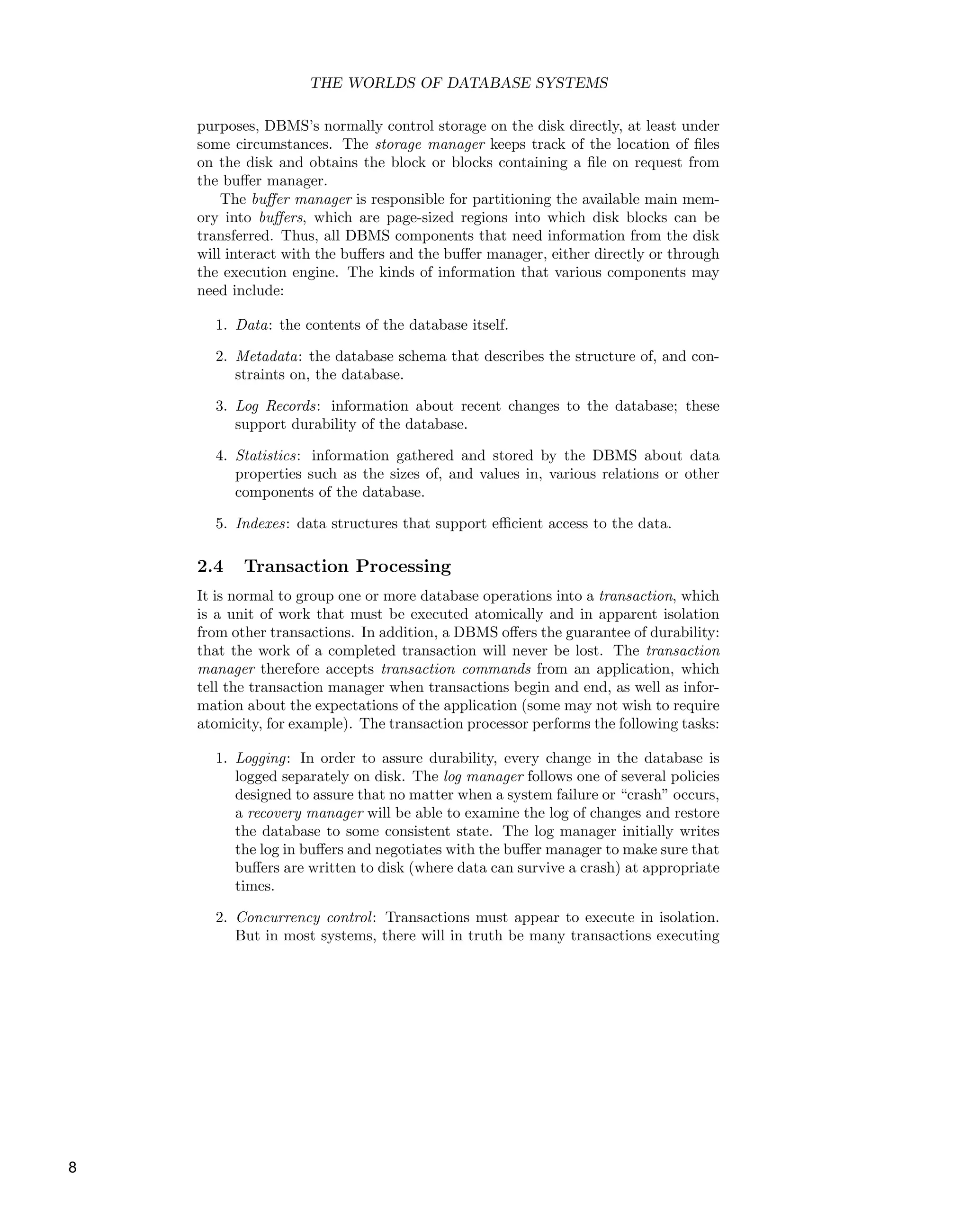 THE WORLDS OF DATABASE SYSTEMS
purposes, DBMS’s normally control storage on the disk directly, at least under
some circumstances. The storage manager keeps track of the location of ﬁles
on the disk and obtains the block or blocks containing a ﬁle on request from
the buﬀer manager.
The buﬀer manager is responsible for partitioning the available main mem-
ory into buﬀers, which are page-sized regions into which disk blocks can be
transferred. Thus, all DBMS components that need information from the disk
will interact with the buﬀers and the buﬀer manager, either directly or through
the execution engine. The kinds of information that various components may
need include:
1. Data: the contents of the database itself.
2. Metadata: the database schema that describes the structure of, and con-
straints on, the database.
3. Log Records: information about recent changes to the database; these
support durability of the database.
4. Statistics: information gathered and stored by the DBMS about data
properties such as the sizes of, and values in, various relations or other
components of the database.
5. Indexes: data structures that support eﬃcient access to the data.
2.4 Transaction Processing
It is normal to group one or more database operations into a transaction, which
is a unit of work that must be executed atomically and in apparent isolation
from other transactions. In addition, a DBMS oﬀers the guarantee of durability:
that the work of a completed transaction will never be lost. The transaction
manager therefore accepts transaction commands from an application, which
tell the transaction manager when transactions begin and end, as well as infor-
mation about the expectations of the application (some may not wish to require
atomicity, for example). The transaction processor performs the following tasks:
1. Logging: In order to assure durability, every change in the database is
logged separately on disk. The log manager follows one of several policies
designed to assure that no matter when a system failure or “crash” occurs,
a recovery manager will be able to examine the log of changes and restore
the database to some consistent state. The log manager initially writes
the log in buﬀers and negotiates with the buﬀer manager to make sure that
buﬀers are written to disk (where data can survive a crash) at appropriate
times.
2. Concurrency control: Transactions must appear to execute in isolation.
But in most systems, there will in truth be many transactions executing
8
 