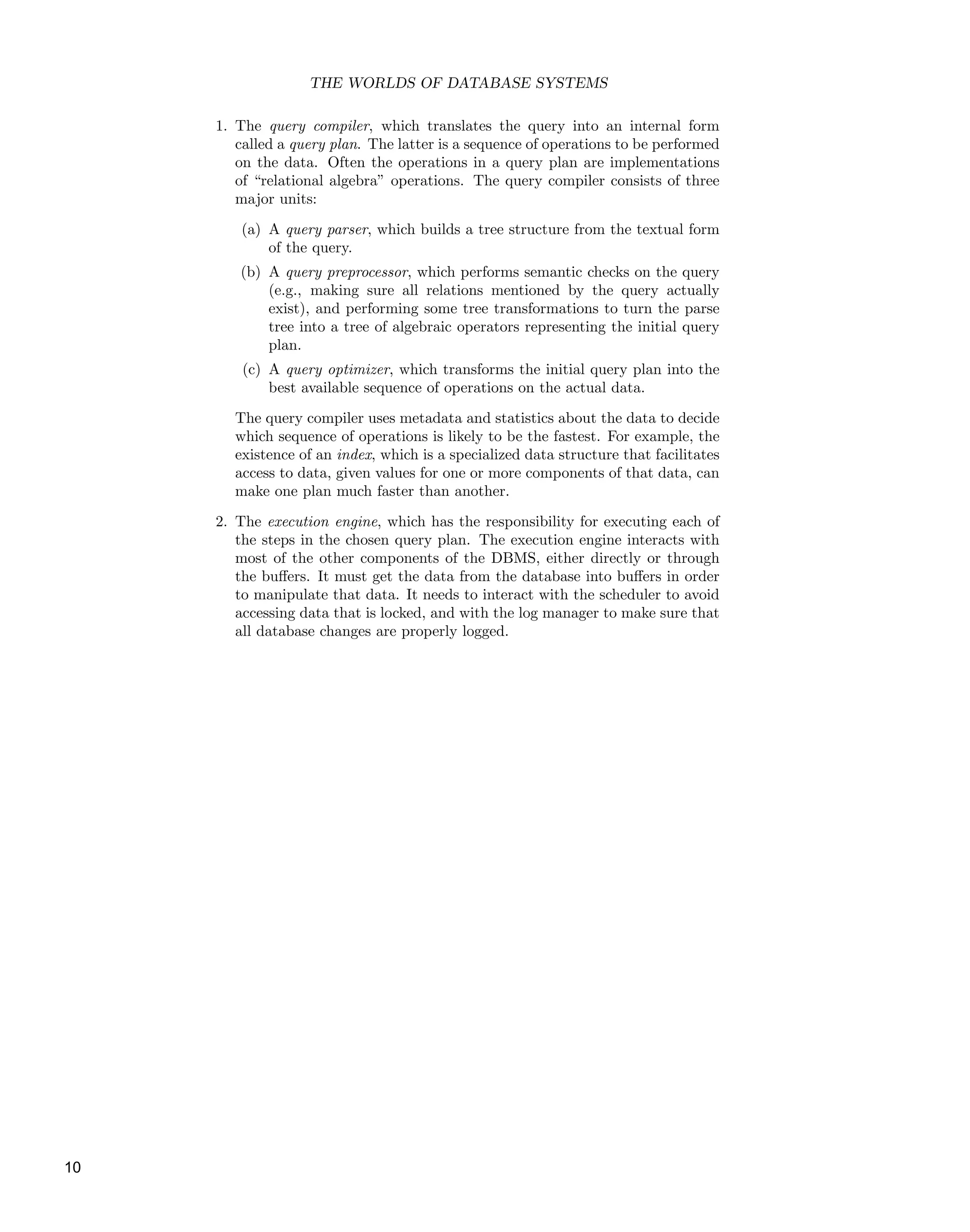 THE WORLDS OF DATABASE SYSTEMS
1. The query compiler, which translates the query into an internal form
called a query plan. The latter is a sequence of operations to be performed
on the data. Often the operations in a query plan are implementations
of “relational algebra” operations. The query compiler consists of three
major units:
(a) A query parser, which builds a tree structure from the textual form
of the query.
(b) A query preprocessor, which performs semantic checks on the query
(e.g., making sure all relations mentioned by the query actually
exist), and performing some tree transformations to turn the parse
tree into a tree of algebraic operators representing the initial query
plan.
(c) A query optimizer, which transforms the initial query plan into the
best available sequence of operations on the actual data.
The query compiler uses metadata and statistics about the data to decide
which sequence of operations is likely to be the fastest. For example, the
existence of an index, which is a specialized data structure that facilitates
access to data, given values for one or more components of that data, can
make one plan much faster than another.
2. The execution engine, which has the responsibility for executing each of
the steps in the chosen query plan. The execution engine interacts with
most of the other components of the DBMS, either directly or through
the buﬀers. It must get the data from the database into buﬀers in order
to manipulate that data. It needs to interact with the scheduler to avoid
accessing data that is locked, and with the log manager to make sure that
all database changes are properly logged.
10
 
