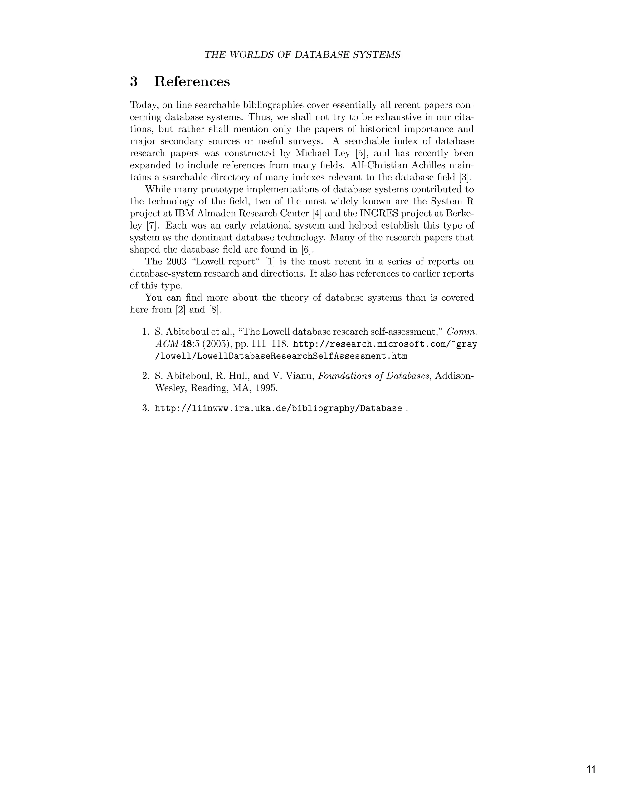 THE WORLDS OF DATABASE SYSTEMS
3 References
Today, on-line searchable bibliographies cover essentially all recent papers con-
cerning database systems. Thus, we shall not try to be exhaustive in our cita-
tions, but rather shall mention only the papers of historical importance and
major secondary sources or useful surveys. A searchable index of database
research papers was constructed by Michael Ley [5], and has recently been
expanded to include references from many ﬁelds. Alf-Christian Achilles main-
tains a searchable directory of many indexes relevant to the database ﬁeld [3].
While many prototype implementations of database systems contributed to
the technology of the ﬁeld, two of the most widely known are the System R
project at IBM Almaden Research Center [4] and the INGRES project at Berke-
ley [7]. Each was an early relational system and helped establish this type of
system as the dominant database technology. Many of the research papers that
shaped the database ﬁeld are found in [6].
The 2003 “Lowell report” [1] is the most recent in a series of reports on
database-system research and directions. It also has references to earlier reports
of this type.
You can ﬁnd more about the theory of database systems than is covered
here from [2] and [8].
1. S. Abiteboul et al., “The Lowell database research self-assessment,” Comm.
ACM 48:5 (2005), pp. 111–118. http://research.microsoft.com/˜gray
/lowell/LowellDatabaseResearchSelfAssessment.htm
2. S. Abiteboul, R. Hull, and V. Vianu, Foundations of Databases, Addison-
Wesley, Reading, MA, 1995.
3. http://liinwww.ira.uka.de/bibliography/Database .
11
 