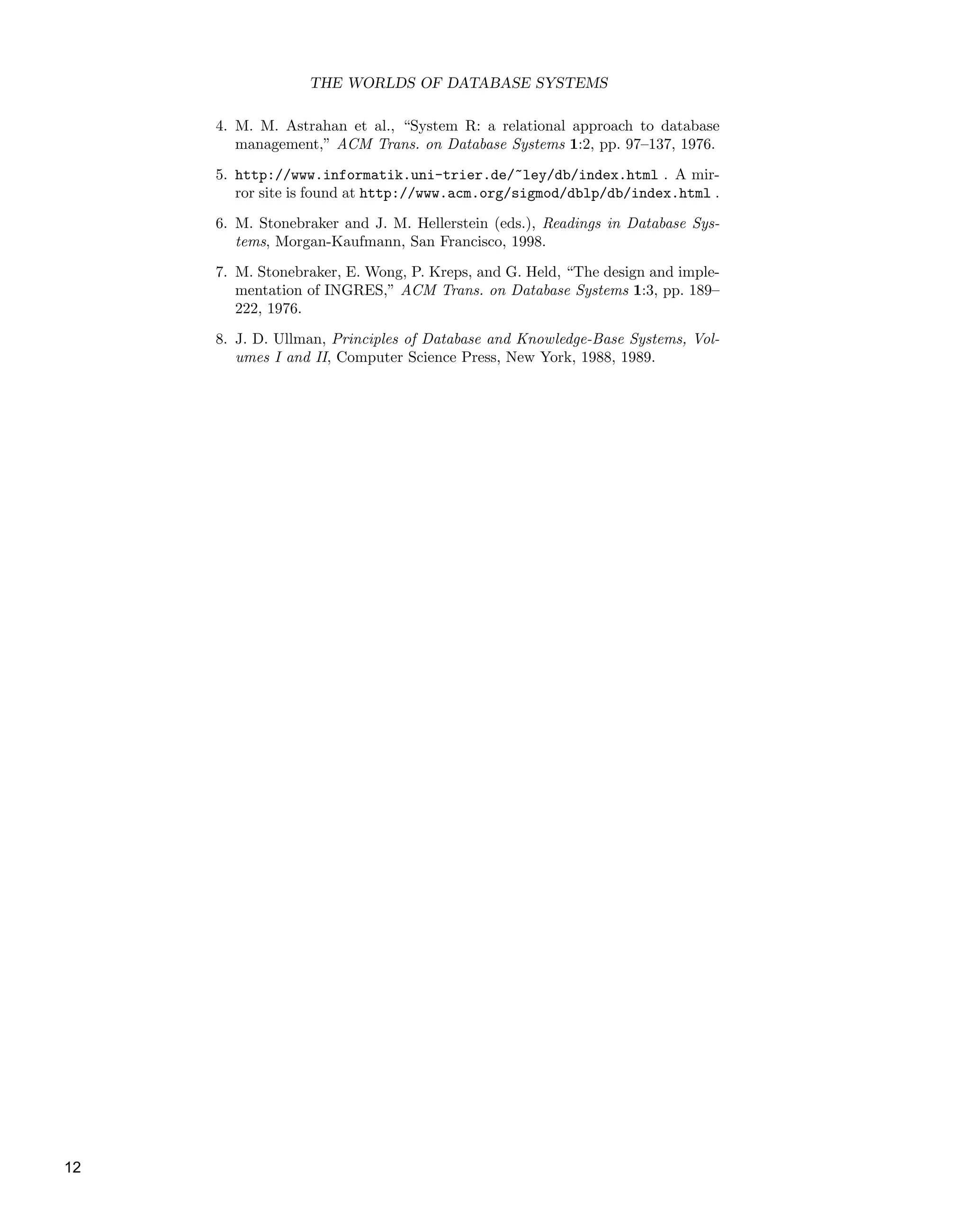 THE WORLDS OF DATABASE SYSTEMS
4. M. M. Astrahan et al., “System R: a relational approach to database
management,” ACM Trans. on Database Systems 1:2, pp. 97–137, 1976.
5. http://www.informatik.uni-trier.de/˜ley/db/index.html . A mir-
ror site is found at http://www.acm.org/sigmod/dblp/db/index.html .
6. M. Stonebraker and J. M. Hellerstein (eds.), Readings in Database Sys-
tems, Morgan-Kaufmann, San Francisco, 1998.
7. M. Stonebraker, E. Wong, P. Kreps, and G. Held, “The design and imple-
mentation of INGRES,” ACM Trans. on Database Systems 1:3, pp. 189–
222, 1976.
8. J. D. Ullman, Principles of Database and Knowledge-Base Systems, Vol-
umes I and II, Computer Science Press, New York, 1988, 1989.
12
 