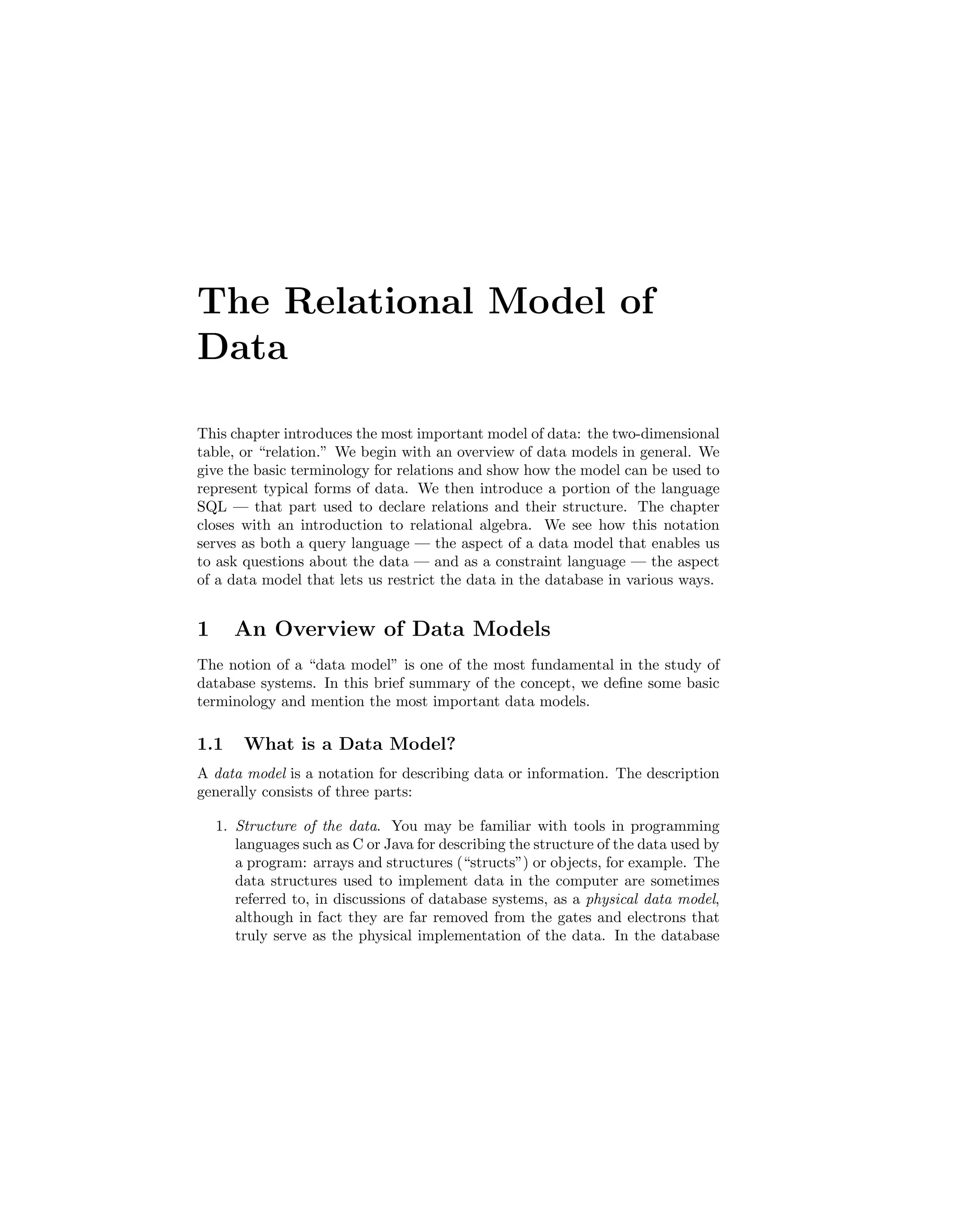 The Relational Model of
Data
This chapter introduces the most important model of data: the two-dimensional
table, or “relation.” We begin with an overview of data models in general. We
give the basic terminology for relations and show how the model can be used to
represent typical forms of data. We then introduce a portion of the language
SQL — that part used to declare relations and their structure. The chapter
closes with an introduction to relational algebra. We see how this notation
serves as both a query language — the aspect of a data model that enables us
to ask questions about the data — and as a constraint language — the aspect
of a data model that lets us restrict the data in the database in various ways.
1 An Overview of Data Models
The notion of a “data model” is one of the most fundamental in the study of
database systems. In this brief summary of the concept, we deﬁne some basic
terminology and mention the most important data models.
1.1 What is a Data Model?
A data model is a notation for describing data or information. The description
generally consists of three parts:
1. Structure of the data. You may be familiar with tools in programming
languages such as C or Java for describing the structure of the data used by
a program: arrays and structures (“structs”) or objects, for example. The
data structures used to implement data in the computer are sometimes
referred to, in discussions of database systems, as a physical data model,
although in fact they are far removed from the gates and electrons that
truly serve as the physical implementation of the data. In the database
 