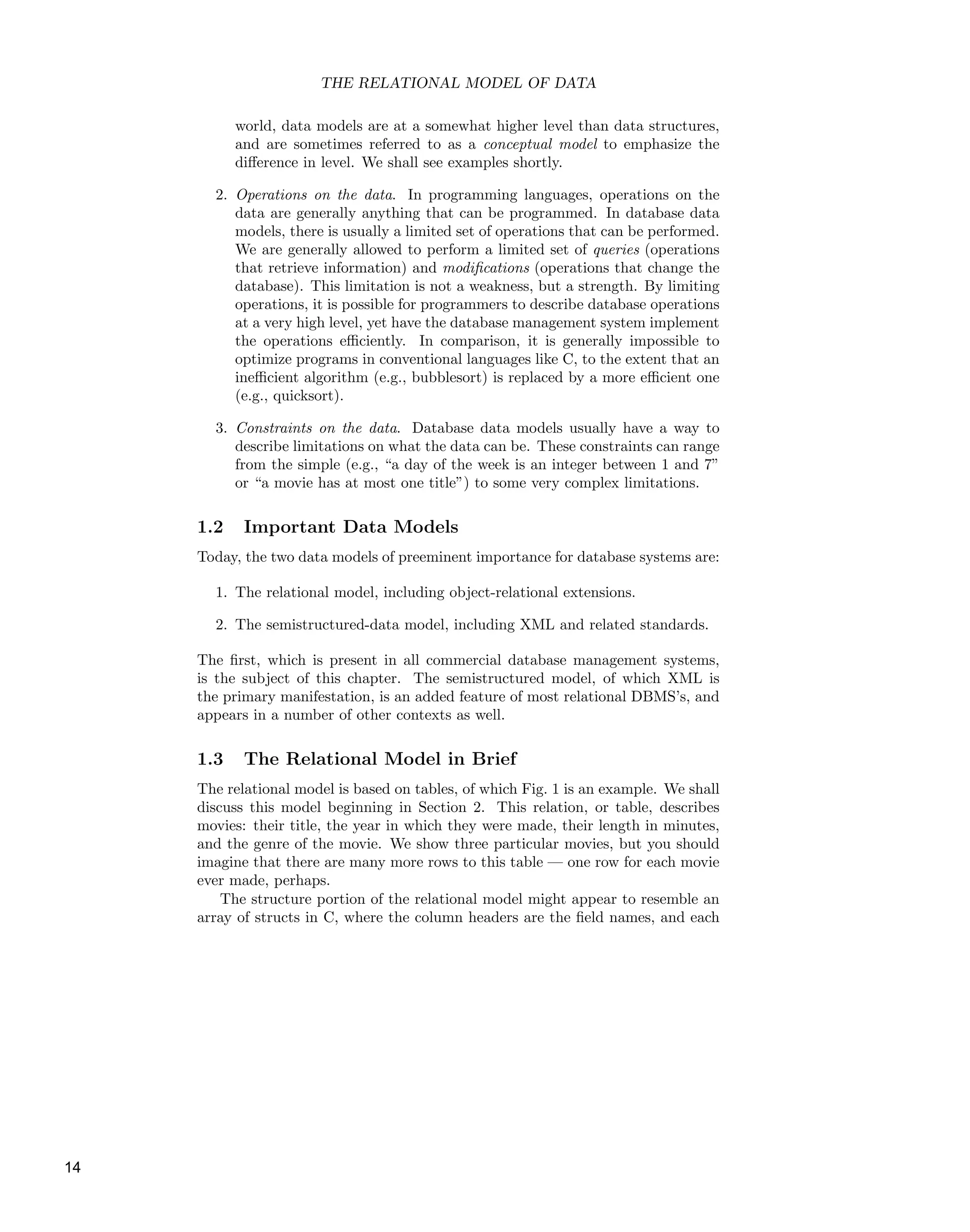 THE RELATIONAL MODEL OF DATA
world, data models are at a somewhat higher level than data structures,
and are sometimes referred to as a conceptual model to emphasize the
diﬀerence in level. We shall see examples shortly.
2. Operations on the data. In programming languages, operations on the
data are generally anything that can be programmed. In database data
models, there is usually a limited set of operations that can be performed.
We are generally allowed to perform a limited set of queries (operations
that retrieve information) and modiﬁcations (operations that change the
database). This limitation is not a weakness, but a strength. By limiting
operations, it is possible for programmers to describe database operations
at a very high level, yet have the database management system implement
the operations eﬃciently. In comparison, it is generally impossible to
optimize programs in conventional languages like C, to the extent that an
ineﬃcient algorithm (e.g., bubblesort) is replaced by a more eﬃcient one
(e.g., quicksort).
3. Constraints on the data. Database data models usually have a way to
describe limitations on what the data can be. These constraints can range
from the simple (e.g., “a day of the week is an integer between 1 and 7”
or “a movie has at most one title”) to some very complex limitations.
1.2 Important Data Models
Today, the two data models of preeminent importance for database systems are:
1. The relational model, including object-relational extensions.
2. The semistructured-data model, including XML and related standards.
The ﬁrst, which is present in all commercial database management systems,
is the subject of this chapter. The semistructured model, of which XML is
the primary manifestation, is an added feature of most relational DBMS’s, and
appears in a number of other contexts as well.
1.3 The Relational Model in Brief
The relational model is based on tables, of which Fig. 1 is an example. We shall
discuss this model beginning in Section 2. This relation, or table, describes
movies: their title, the year in which they were made, their length in minutes,
and the genre of the movie. We show three particular movies, but you should
imagine that there are many more rows to this table — one row for each movie
ever made, perhaps.
The structure portion of the relational model might appear to resemble an
array of structs in C, where the column headers are the ﬁeld names, and each
14
 