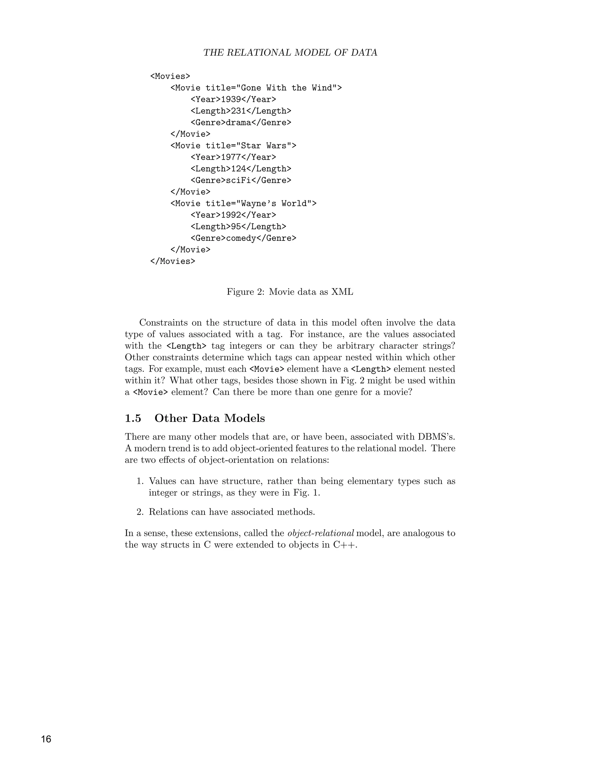 THE RELATIONAL MODEL OF DATA
<Movies>
<Movie title="Gone With the Wind">
<Year>1939</Year>
<Length>231</Length>
<Genre>drama</Genre>
</Movie>
<Movie title="Star Wars">
<Year>1977</Year>
<Length>124</Length>
<Genre>sciFi</Genre>
</Movie>
<Movie title="Wayne’s World">
<Year>1992</Year>
<Length>95</Length>
<Genre>comedy</Genre>
</Movie>
</Movies>
Figure 2: Movie data as XML
Constraints on the structure of data in this model often involve the data
type of values associated with a tag. For instance, are the values associated
with the <Length> tag integers or can they be arbitrary character strings?
Other constraints determine which tags can appear nested within which other
tags. For example, must each <Movie> element have a <Length> element nested
within it? What other tags, besides those shown in Fig. 2 might be used within
a <Movie> element? Can there be more than one genre for a movie?
1.5 Other Data Models
There are many other models that are, or have been, associated with DBMS’s.
A modern trend is to add object-oriented features to the relational model. There
are two eﬀects of object-orientation on relations:
1. Values can have structure, rather than being elementary types such as
integer or strings, as they were in Fig. 1.
2. Relations can have associated methods.
In a sense, these extensions, called the object-relational model, are analogous to
the way structs in C were extended to objects in C++.
16
 