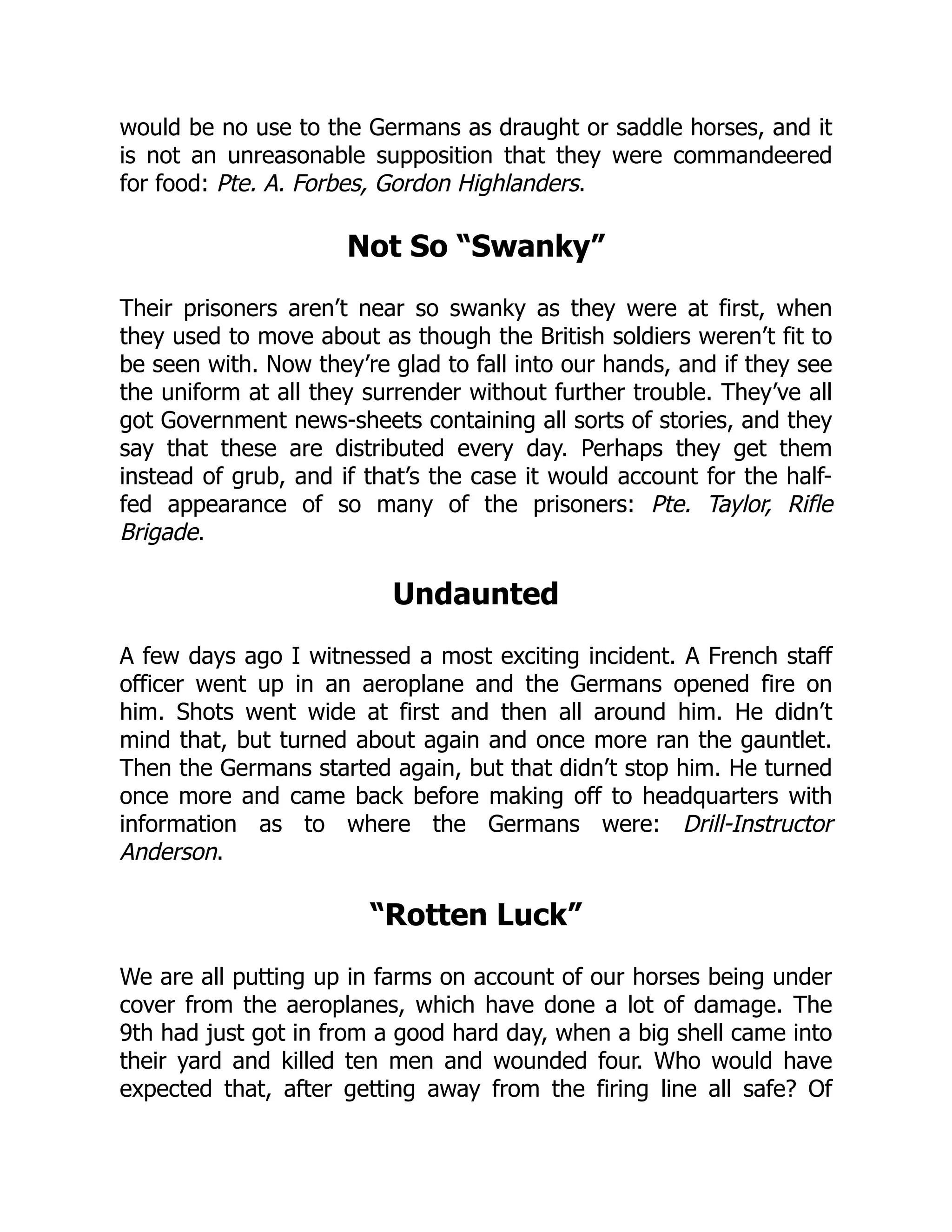 would be no use to the Germans as draught or saddle horses, and it
is not an unreasonable supposition that they were commandeered
for food: Pte. A. Forbes, Gordon Highlanders.
Not So “Swanky”
Their prisoners aren’t near so swanky as they were at first, when
they used to move about as though the British soldiers weren’t fit to
be seen with. Now they’re glad to fall into our hands, and if they see
the uniform at all they surrender without further trouble. They’ve all
got Government news-sheets containing all sorts of stories, and they
say that these are distributed every day. Perhaps they get them
instead of grub, and if that’s the case it would account for the half-
fed appearance of so many of the prisoners: Pte. Taylor, Rifle
Brigade.
Undaunted
A few days ago I witnessed a most exciting incident. A French staff
officer went up in an aeroplane and the Germans opened fire on
him. Shots went wide at first and then all around him. He didn’t
mind that, but turned about again and once more ran the gauntlet.
Then the Germans started again, but that didn’t stop him. He turned
once more and came back before making off to headquarters with
information as to where the Germans were: Drill-Instructor
Anderson.
“Rotten Luck”
We are all putting up in farms on account of our horses being under
cover from the aeroplanes, which have done a lot of damage. The
9th had just got in from a good hard day, when a big shell came into
their yard and killed ten men and wounded four. Who would have
expected that, after getting away from the firing line all safe? Of
 