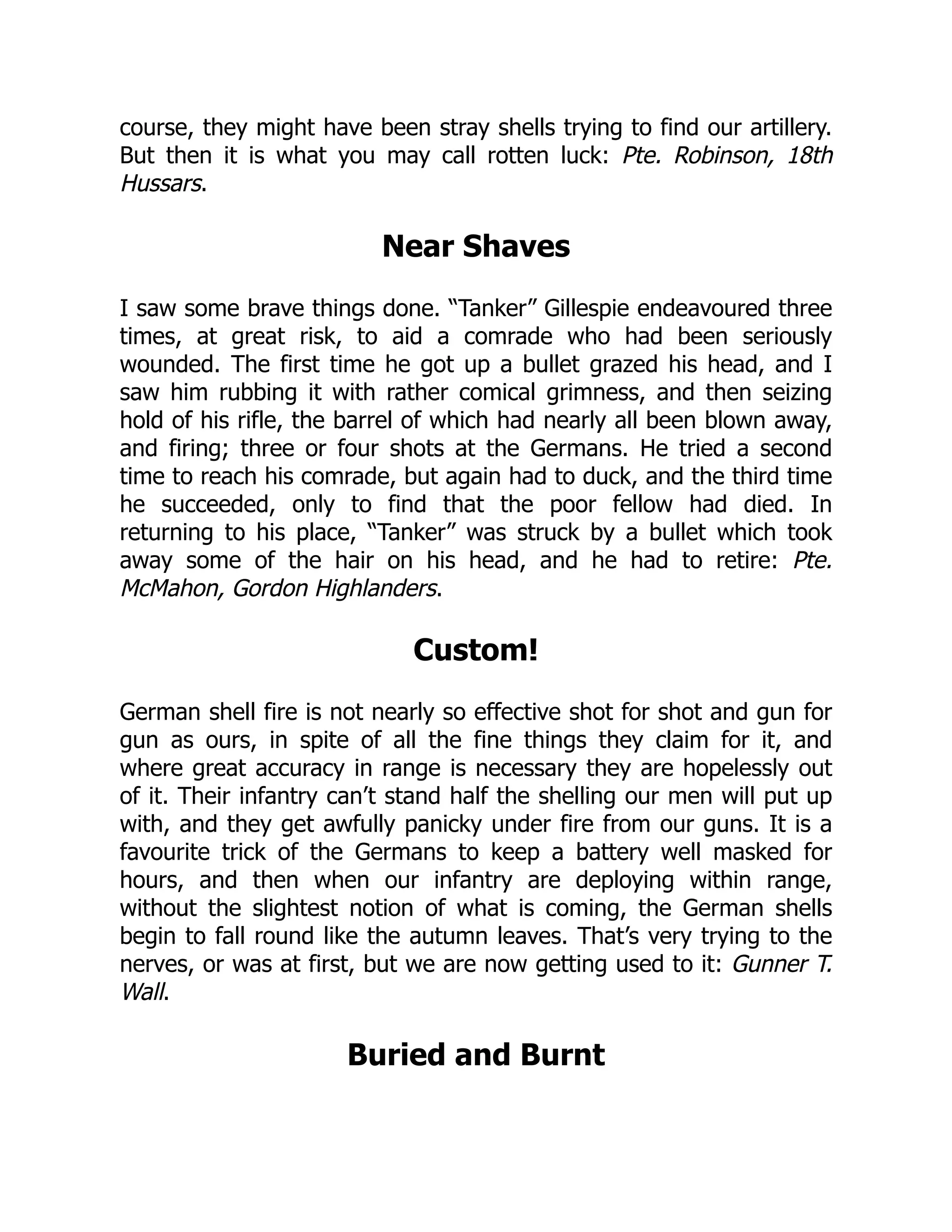 course, they might have been stray shells trying to find our artillery.
But then it is what you may call rotten luck: Pte. Robinson, 18th
Hussars.
Near Shaves
I saw some brave things done. “Tanker” Gillespie endeavoured three
times, at great risk, to aid a comrade who had been seriously
wounded. The first time he got up a bullet grazed his head, and I
saw him rubbing it with rather comical grimness, and then seizing
hold of his rifle, the barrel of which had nearly all been blown away,
and firing; three or four shots at the Germans. He tried a second
time to reach his comrade, but again had to duck, and the third time
he succeeded, only to find that the poor fellow had died. In
returning to his place, “Tanker” was struck by a bullet which took
away some of the hair on his head, and he had to retire: Pte.
McMahon, Gordon Highlanders.
Custom!
German shell fire is not nearly so effective shot for shot and gun for
gun as ours, in spite of all the fine things they claim for it, and
where great accuracy in range is necessary they are hopelessly out
of it. Their infantry can’t stand half the shelling our men will put up
with, and they get awfully panicky under fire from our guns. It is a
favourite trick of the Germans to keep a battery well masked for
hours, and then when our infantry are deploying within range,
without the slightest notion of what is coming, the German shells
begin to fall round like the autumn leaves. That’s very trying to the
nerves, or was at first, but we are now getting used to it: Gunner T.
Wall.
Buried and Burnt
 