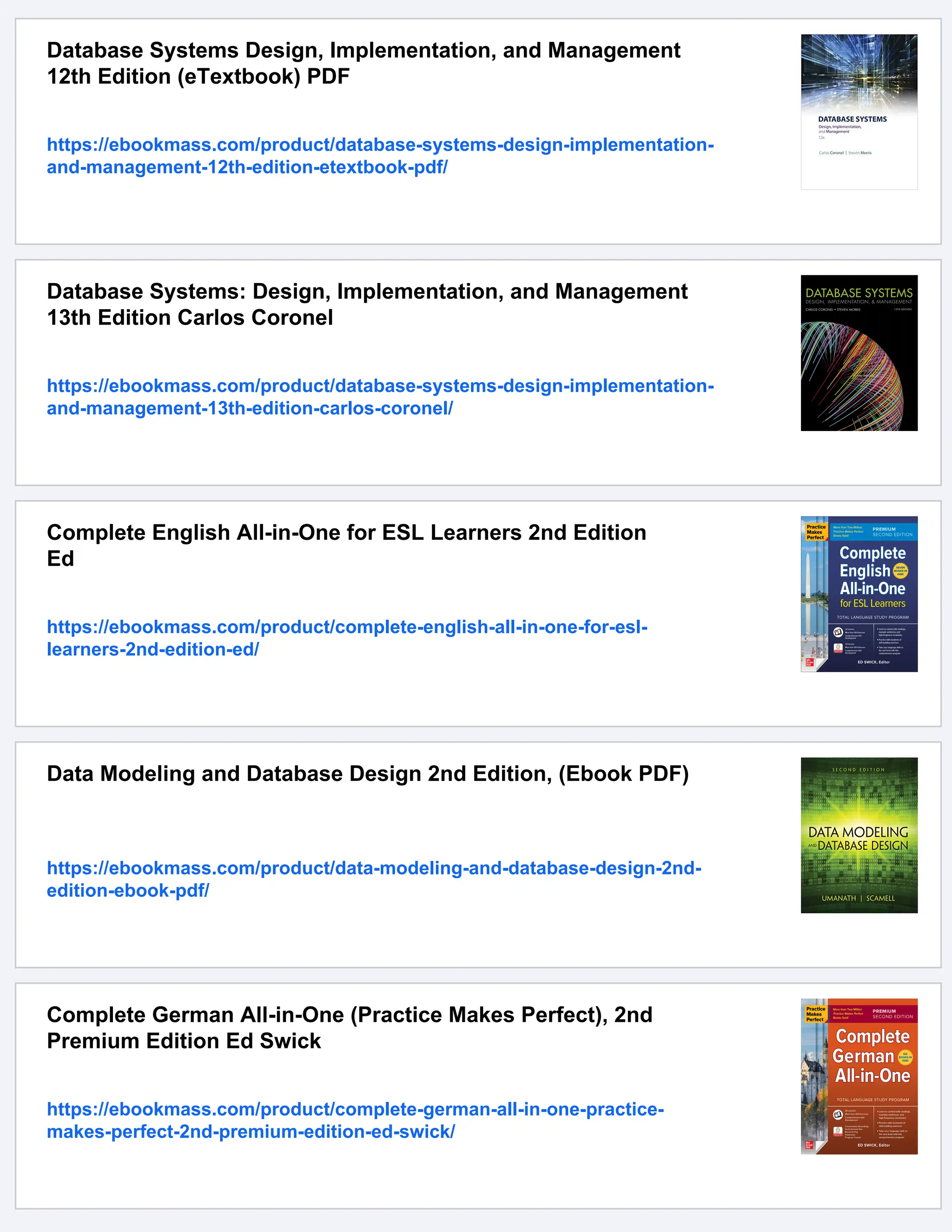 Database Systems Design, Implementation, and Management
12th Edition (eTextbook) PDF
https://ebookmass.com/product/database-systems-design-implementation-
and-management-12th-edition-etextbook-pdf/
Database Systems: Design, Implementation, and Management
13th Edition Carlos Coronel
https://ebookmass.com/product/database-systems-design-implementation-
and-management-13th-edition-carlos-coronel/
Complete English All-in-One for ESL Learners 2nd Edition
Ed
https://ebookmass.com/product/complete-english-all-in-one-for-esl-
learners-2nd-edition-ed/
Data Modeling and Database Design 2nd Edition, (Ebook PDF)
https://ebookmass.com/product/data-modeling-and-database-design-2nd-
edition-ebook-pdf/
Complete German All-in-One (Practice Makes Perfect), 2nd
Premium Edition Ed Swick
https://ebookmass.com/product/complete-german-all-in-one-practice-
makes-perfect-2nd-premium-edition-ed-swick/
 