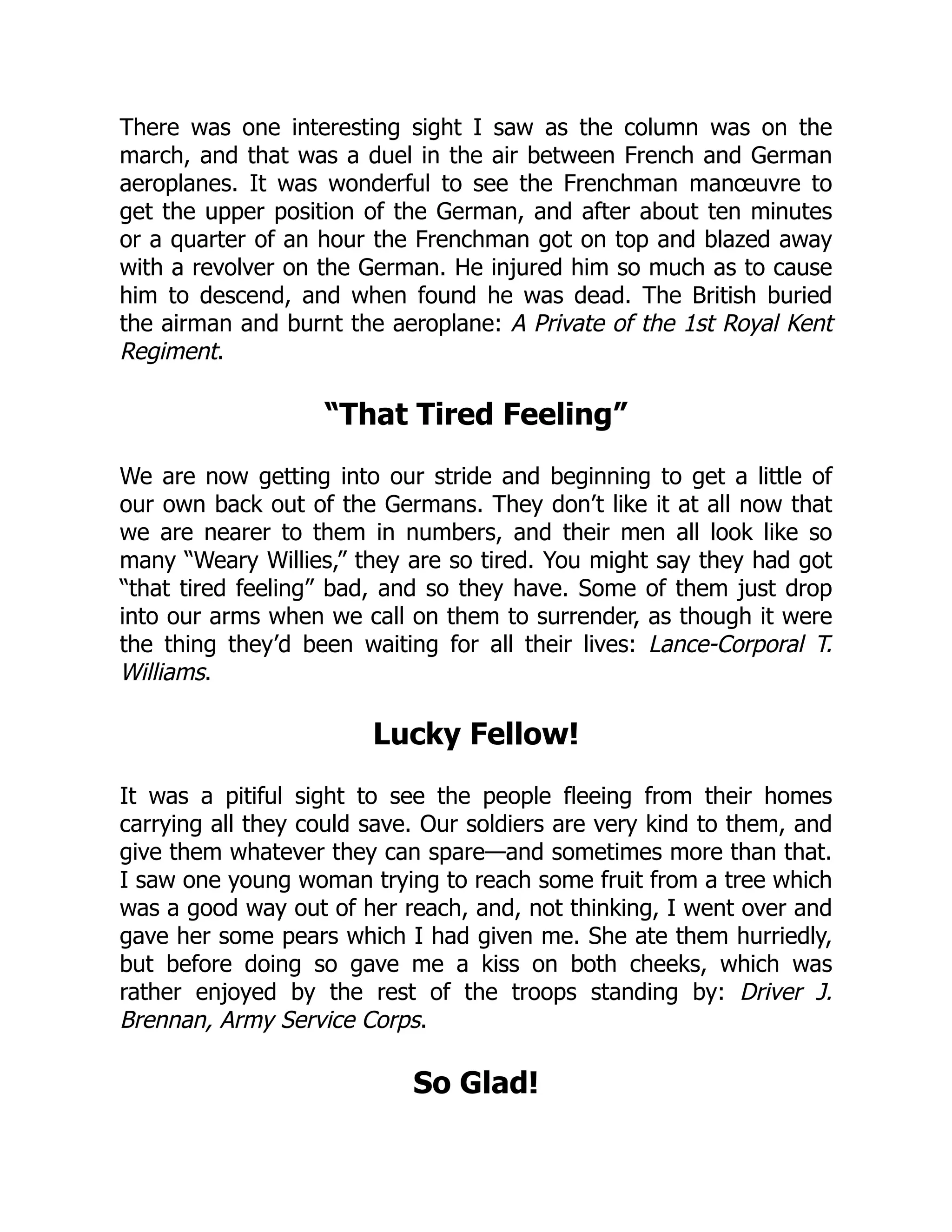 There was one interesting sight I saw as the column was on the
march, and that was a duel in the air between French and German
aeroplanes. It was wonderful to see the Frenchman manœuvre to
get the upper position of the German, and after about ten minutes
or a quarter of an hour the Frenchman got on top and blazed away
with a revolver on the German. He injured him so much as to cause
him to descend, and when found he was dead. The British buried
the airman and burnt the aeroplane: A Private of the 1st Royal Kent
Regiment.
“That Tired Feeling”
We are now getting into our stride and beginning to get a little of
our own back out of the Germans. They don’t like it at all now that
we are nearer to them in numbers, and their men all look like so
many “Weary Willies,” they are so tired. You might say they had got
“that tired feeling” bad, and so they have. Some of them just drop
into our arms when we call on them to surrender, as though it were
the thing they’d been waiting for all their lives: Lance-Corporal T.
Williams.
Lucky Fellow!
It was a pitiful sight to see the people fleeing from their homes
carrying all they could save. Our soldiers are very kind to them, and
give them whatever they can spare—and sometimes more than that.
I saw one young woman trying to reach some fruit from a tree which
was a good way out of her reach, and, not thinking, I went over and
gave her some pears which I had given me. She ate them hurriedly,
but before doing so gave me a kiss on both cheeks, which was
rather enjoyed by the rest of the troops standing by: Driver J.
Brennan, Army Service Corps.
So Glad!
 