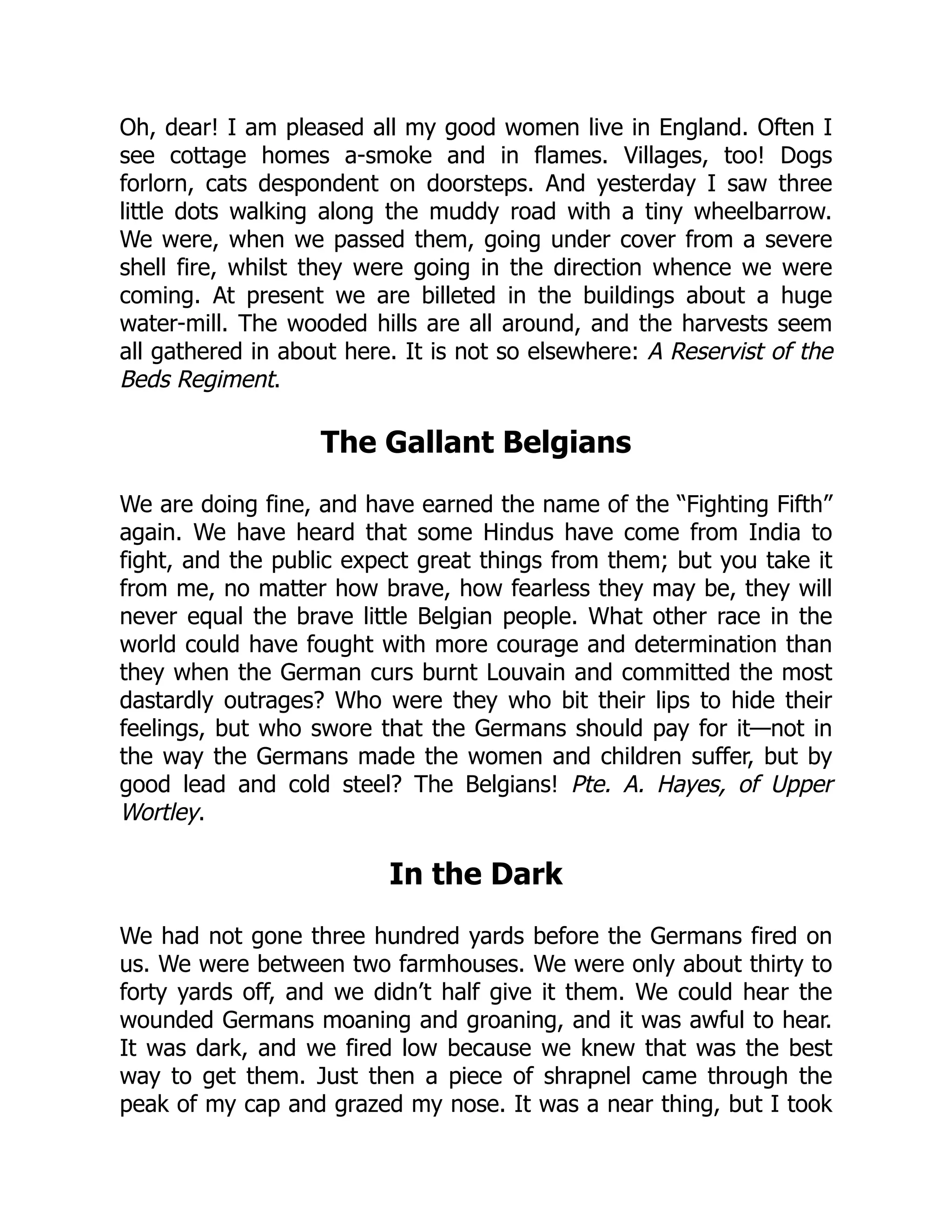 Oh, dear! I am pleased all my good women live in England. Often I
see cottage homes a-smoke and in flames. Villages, too! Dogs
forlorn, cats despondent on doorsteps. And yesterday I saw three
little dots walking along the muddy road with a tiny wheelbarrow.
We were, when we passed them, going under cover from a severe
shell fire, whilst they were going in the direction whence we were
coming. At present we are billeted in the buildings about a huge
water-mill. The wooded hills are all around, and the harvests seem
all gathered in about here. It is not so elsewhere: A Reservist of the
Beds Regiment.
The Gallant Belgians
We are doing fine, and have earned the name of the “Fighting Fifth”
again. We have heard that some Hindus have come from India to
fight, and the public expect great things from them; but you take it
from me, no matter how brave, how fearless they may be, they will
never equal the brave little Belgian people. What other race in the
world could have fought with more courage and determination than
they when the German curs burnt Louvain and committed the most
dastardly outrages? Who were they who bit their lips to hide their
feelings, but who swore that the Germans should pay for it—not in
the way the Germans made the women and children suffer, but by
good lead and cold steel? The Belgians! Pte. A. Hayes, of Upper
Wortley.
In the Dark
We had not gone three hundred yards before the Germans fired on
us. We were between two farmhouses. We were only about thirty to
forty yards off, and we didn’t half give it them. We could hear the
wounded Germans moaning and groaning, and it was awful to hear.
It was dark, and we fired low because we knew that was the best
way to get them. Just then a piece of shrapnel came through the
peak of my cap and grazed my nose. It was a near thing, but I took
 