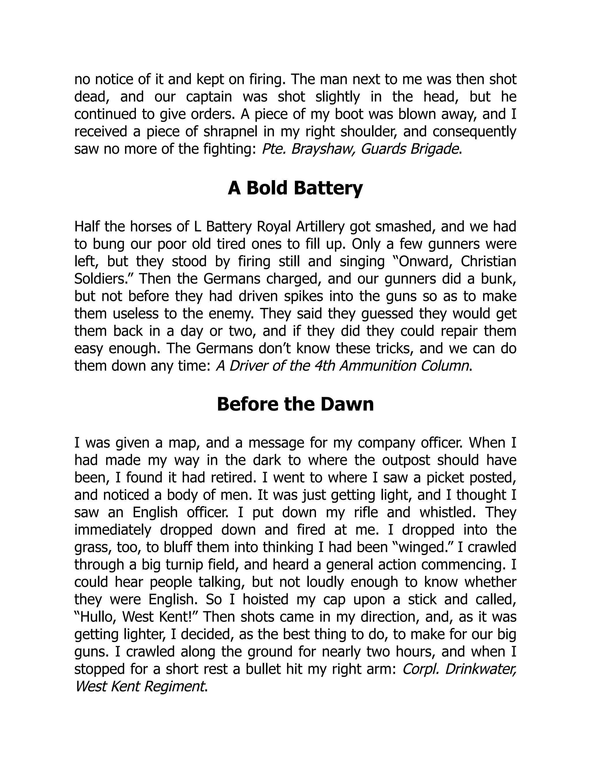 no notice of it and kept on firing. The man next to me was then shot
dead, and our captain was shot slightly in the head, but he
continued to give orders. A piece of my boot was blown away, and I
received a piece of shrapnel in my right shoulder, and consequently
saw no more of the fighting: Pte. Brayshaw, Guards Brigade.
A Bold Battery
Half the horses of L Battery Royal Artillery got smashed, and we had
to bung our poor old tired ones to fill up. Only a few gunners were
left, but they stood by firing still and singing “Onward, Christian
Soldiers.” Then the Germans charged, and our gunners did a bunk,
but not before they had driven spikes into the guns so as to make
them useless to the enemy. They said they guessed they would get
them back in a day or two, and if they did they could repair them
easy enough. The Germans don’t know these tricks, and we can do
them down any time: A Driver of the 4th Ammunition Column.
Before the Dawn
I was given a map, and a message for my company officer. When I
had made my way in the dark to where the outpost should have
been, I found it had retired. I went to where I saw a picket posted,
and noticed a body of men. It was just getting light, and I thought I
saw an English officer. I put down my rifle and whistled. They
immediately dropped down and fired at me. I dropped into the
grass, too, to bluff them into thinking I had been “winged.” I crawled
through a big turnip field, and heard a general action commencing. I
could hear people talking, but not loudly enough to know whether
they were English. So I hoisted my cap upon a stick and called,
“Hullo, West Kent!” Then shots came in my direction, and, as it was
getting lighter, I decided, as the best thing to do, to make for our big
guns. I crawled along the ground for nearly two hours, and when I
stopped for a short rest a bullet hit my right arm: Corpl. Drinkwater,
West Kent Regiment.
 