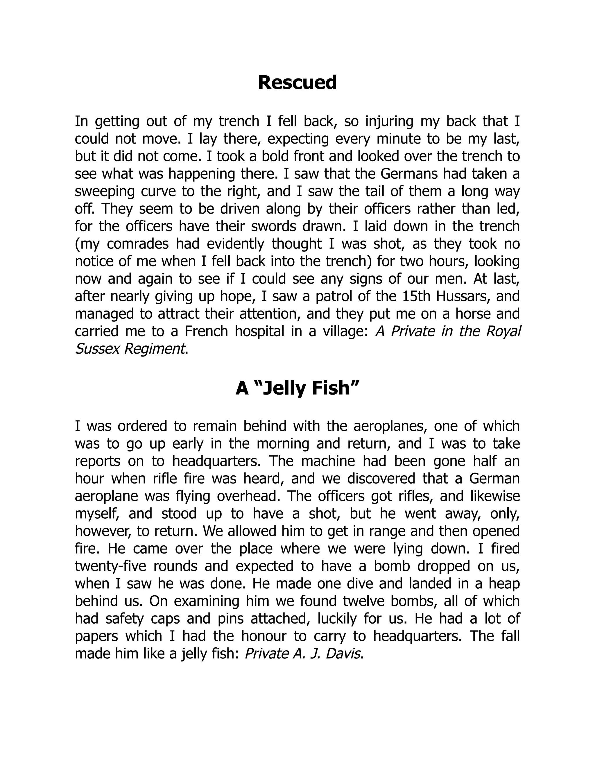 Rescued
In getting out of my trench I fell back, so injuring my back that I
could not move. I lay there, expecting every minute to be my last,
but it did not come. I took a bold front and looked over the trench to
see what was happening there. I saw that the Germans had taken a
sweeping curve to the right, and I saw the tail of them a long way
off. They seem to be driven along by their officers rather than led,
for the officers have their swords drawn. I laid down in the trench
(my comrades had evidently thought I was shot, as they took no
notice of me when I fell back into the trench) for two hours, looking
now and again to see if I could see any signs of our men. At last,
after nearly giving up hope, I saw a patrol of the 15th Hussars, and
managed to attract their attention, and they put me on a horse and
carried me to a French hospital in a village: A Private in the Royal
Sussex Regiment.
A “Jelly Fish”
I was ordered to remain behind with the aeroplanes, one of which
was to go up early in the morning and return, and I was to take
reports on to headquarters. The machine had been gone half an
hour when rifle fire was heard, and we discovered that a German
aeroplane was flying overhead. The officers got rifles, and likewise
myself, and stood up to have a shot, but he went away, only,
however, to return. We allowed him to get in range and then opened
fire. He came over the place where we were lying down. I fired
twenty-five rounds and expected to have a bomb dropped on us,
when I saw he was done. He made one dive and landed in a heap
behind us. On examining him we found twelve bombs, all of which
had safety caps and pins attached, luckily for us. He had a lot of
papers which I had the honour to carry to headquarters. The fall
made him like a jelly fish: Private A. J. Davis.
 
