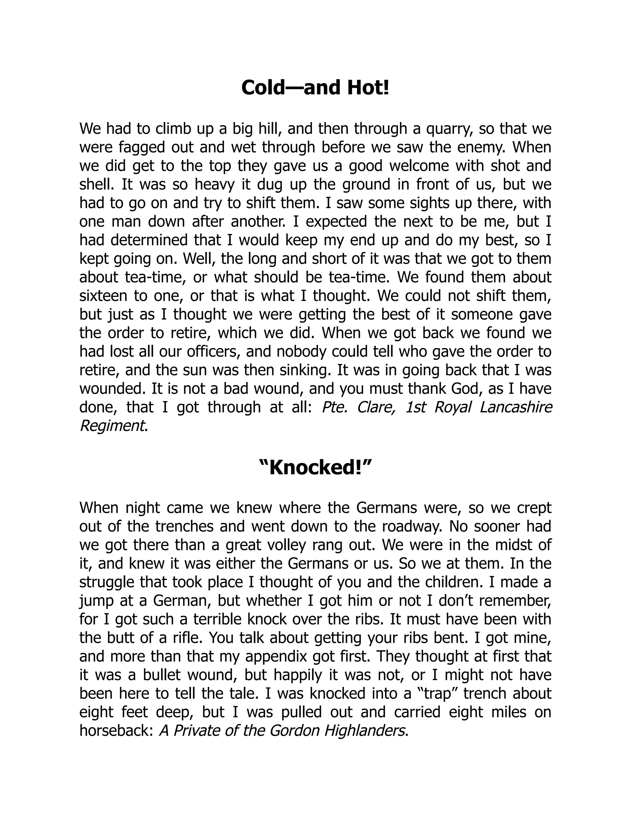 Cold—and Hot!
We had to climb up a big hill, and then through a quarry, so that we
were fagged out and wet through before we saw the enemy. When
we did get to the top they gave us a good welcome with shot and
shell. It was so heavy it dug up the ground in front of us, but we
had to go on and try to shift them. I saw some sights up there, with
one man down after another. I expected the next to be me, but I
had determined that I would keep my end up and do my best, so I
kept going on. Well, the long and short of it was that we got to them
about tea-time, or what should be tea-time. We found them about
sixteen to one, or that is what I thought. We could not shift them,
but just as I thought we were getting the best of it someone gave
the order to retire, which we did. When we got back we found we
had lost all our officers, and nobody could tell who gave the order to
retire, and the sun was then sinking. It was in going back that I was
wounded. It is not a bad wound, and you must thank God, as I have
done, that I got through at all: Pte. Clare, 1st Royal Lancashire
Regiment.
“Knocked!”
When night came we knew where the Germans were, so we crept
out of the trenches and went down to the roadway. No sooner had
we got there than a great volley rang out. We were in the midst of
it, and knew it was either the Germans or us. So we at them. In the
struggle that took place I thought of you and the children. I made a
jump at a German, but whether I got him or not I don’t remember,
for I got such a terrible knock over the ribs. It must have been with
the butt of a rifle. You talk about getting your ribs bent. I got mine,
and more than that my appendix got first. They thought at first that
it was a bullet wound, but happily it was not, or I might not have
been here to tell the tale. I was knocked into a “trap” trench about
eight feet deep, but I was pulled out and carried eight miles on
horseback: A Private of the Gordon Highlanders.
 