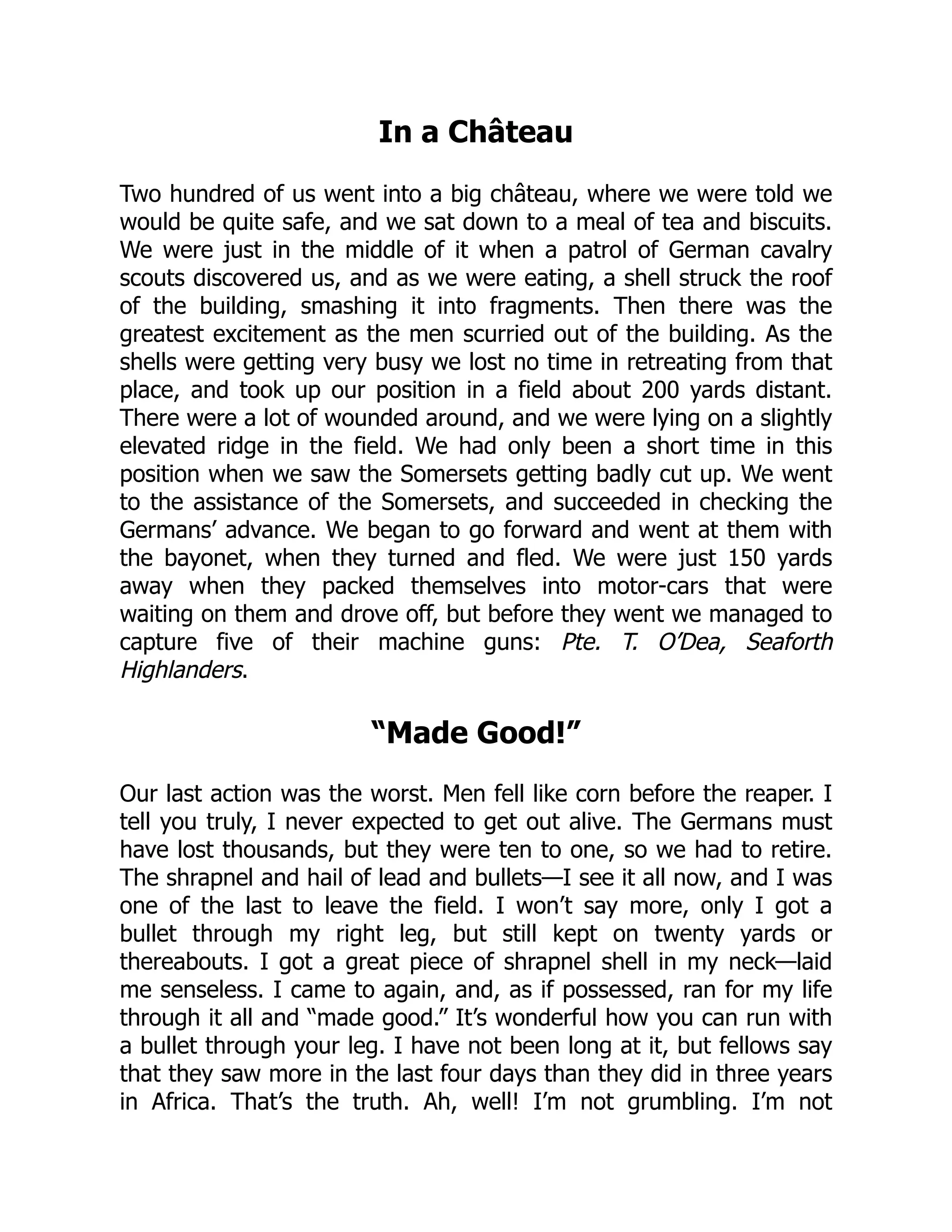 In a Château
Two hundred of us went into a big château, where we were told we
would be quite safe, and we sat down to a meal of tea and biscuits.
We were just in the middle of it when a patrol of German cavalry
scouts discovered us, and as we were eating, a shell struck the roof
of the building, smashing it into fragments. Then there was the
greatest excitement as the men scurried out of the building. As the
shells were getting very busy we lost no time in retreating from that
place, and took up our position in a field about 200 yards distant.
There were a lot of wounded around, and we were lying on a slightly
elevated ridge in the field. We had only been a short time in this
position when we saw the Somersets getting badly cut up. We went
to the assistance of the Somersets, and succeeded in checking the
Germans’ advance. We began to go forward and went at them with
the bayonet, when they turned and fled. We were just 150 yards
away when they packed themselves into motor-cars that were
waiting on them and drove off, but before they went we managed to
capture five of their machine guns: Pte. T. O’Dea, Seaforth
Highlanders.
“Made Good!”
Our last action was the worst. Men fell like corn before the reaper. I
tell you truly, I never expected to get out alive. The Germans must
have lost thousands, but they were ten to one, so we had to retire.
The shrapnel and hail of lead and bullets—I see it all now, and I was
one of the last to leave the field. I won’t say more, only I got a
bullet through my right leg, but still kept on twenty yards or
thereabouts. I got a great piece of shrapnel shell in my neck—laid
me senseless. I came to again, and, as if possessed, ran for my life
through it all and “made good.” It’s wonderful how you can run with
a bullet through your leg. I have not been long at it, but fellows say
that they saw more in the last four days than they did in three years
in Africa. That’s the truth. Ah, well! I’m not grumbling. I’m not
 