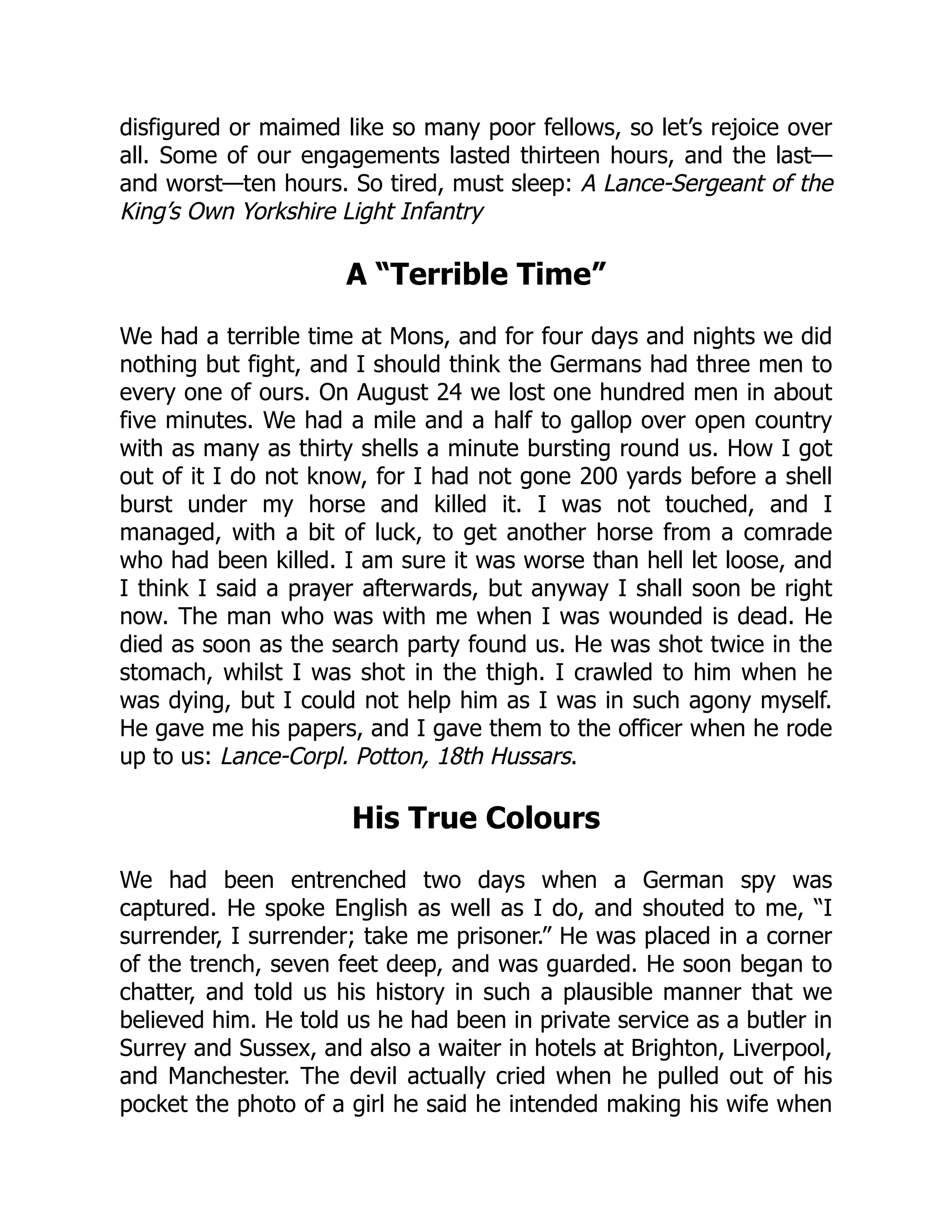disfigured or maimed like so many poor fellows, so let’s rejoice over
all. Some of our engagements lasted thirteen hours, and the last—
and worst—ten hours. So tired, must sleep: A Lance-Sergeant of the
King’s Own Yorkshire Light Infantry
A “Terrible Time”
We had a terrible time at Mons, and for four days and nights we did
nothing but fight, and I should think the Germans had three men to
every one of ours. On August 24 we lost one hundred men in about
five minutes. We had a mile and a half to gallop over open country
with as many as thirty shells a minute bursting round us. How I got
out of it I do not know, for I had not gone 200 yards before a shell
burst under my horse and killed it. I was not touched, and I
managed, with a bit of luck, to get another horse from a comrade
who had been killed. I am sure it was worse than hell let loose, and
I think I said a prayer afterwards, but anyway I shall soon be right
now. The man who was with me when I was wounded is dead. He
died as soon as the search party found us. He was shot twice in the
stomach, whilst I was shot in the thigh. I crawled to him when he
was dying, but I could not help him as I was in such agony myself.
He gave me his papers, and I gave them to the officer when he rode
up to us: Lance-Corpl. Potton, 18th Hussars.
His True Colours
We had been entrenched two days when a German spy was
captured. He spoke English as well as I do, and shouted to me, “I
surrender, I surrender; take me prisoner.” He was placed in a corner
of the trench, seven feet deep, and was guarded. He soon began to
chatter, and told us his history in such a plausible manner that we
believed him. He told us he had been in private service as a butler in
Surrey and Sussex, and also a waiter in hotels at Brighton, Liverpool,
and Manchester. The devil actually cried when he pulled out of his
pocket the photo of a girl he said he intended making his wife when
 