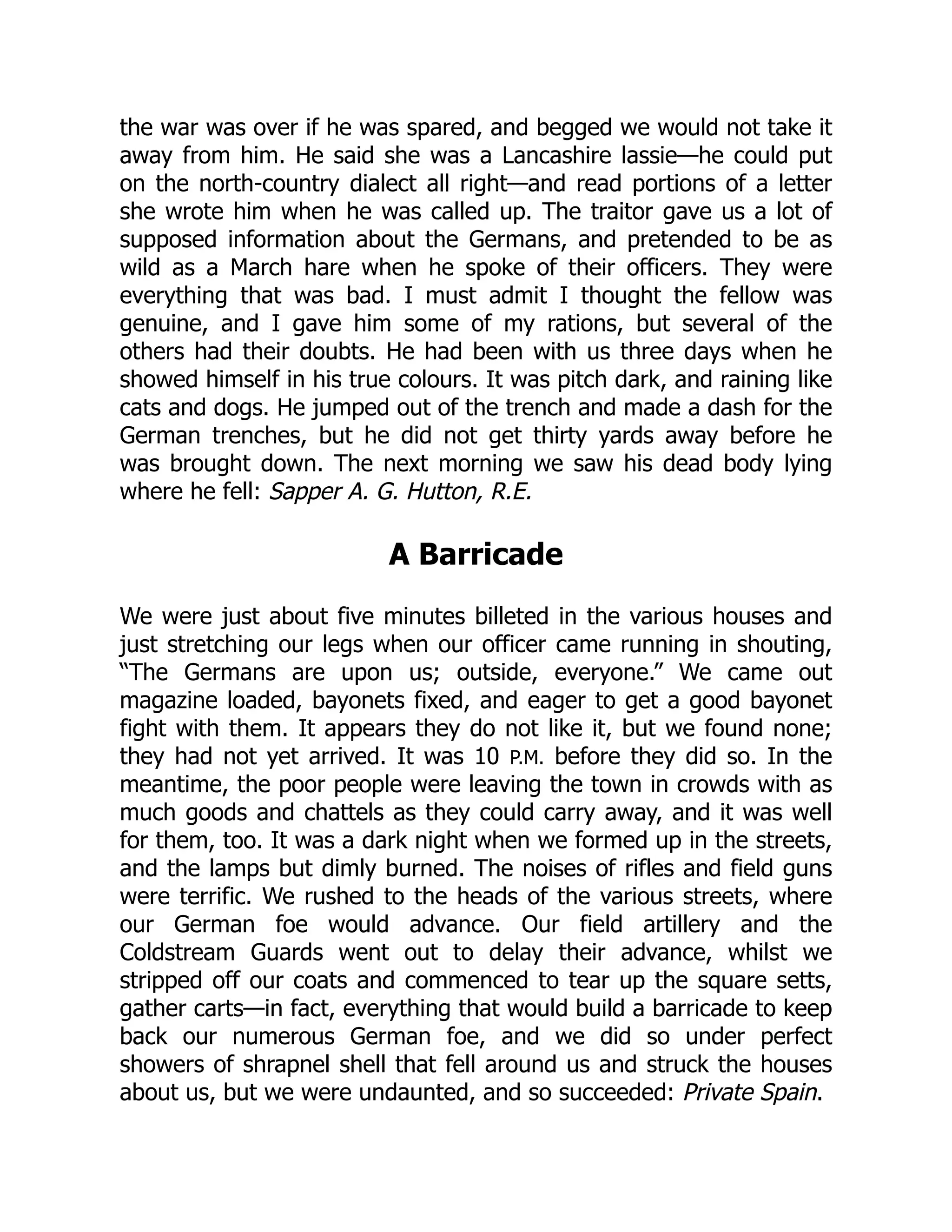 the war was over if he was spared, and begged we would not take it
away from him. He said she was a Lancashire lassie—he could put
on the north-country dialect all right—and read portions of a letter
she wrote him when he was called up. The traitor gave us a lot of
supposed information about the Germans, and pretended to be as
wild as a March hare when he spoke of their officers. They were
everything that was bad. I must admit I thought the fellow was
genuine, and I gave him some of my rations, but several of the
others had their doubts. He had been with us three days when he
showed himself in his true colours. It was pitch dark, and raining like
cats and dogs. He jumped out of the trench and made a dash for the
German trenches, but he did not get thirty yards away before he
was brought down. The next morning we saw his dead body lying
where he fell: Sapper A. G. Hutton, R.E.
A Barricade
We were just about five minutes billeted in the various houses and
just stretching our legs when our officer came running in shouting,
“The Germans are upon us; outside, everyone.” We came out
magazine loaded, bayonets fixed, and eager to get a good bayonet
fight with them. It appears they do not like it, but we found none;
they had not yet arrived. It was 10 P.M. before they did so. In the
meantime, the poor people were leaving the town in crowds with as
much goods and chattels as they could carry away, and it was well
for them, too. It was a dark night when we formed up in the streets,
and the lamps but dimly burned. The noises of rifles and field guns
were terrific. We rushed to the heads of the various streets, where
our German foe would advance. Our field artillery and the
Coldstream Guards went out to delay their advance, whilst we
stripped off our coats and commenced to tear up the square setts,
gather carts—in fact, everything that would build a barricade to keep
back our numerous German foe, and we did so under perfect
showers of shrapnel shell that fell around us and struck the houses
about us, but we were undaunted, and so succeeded: Private Spain.
 
