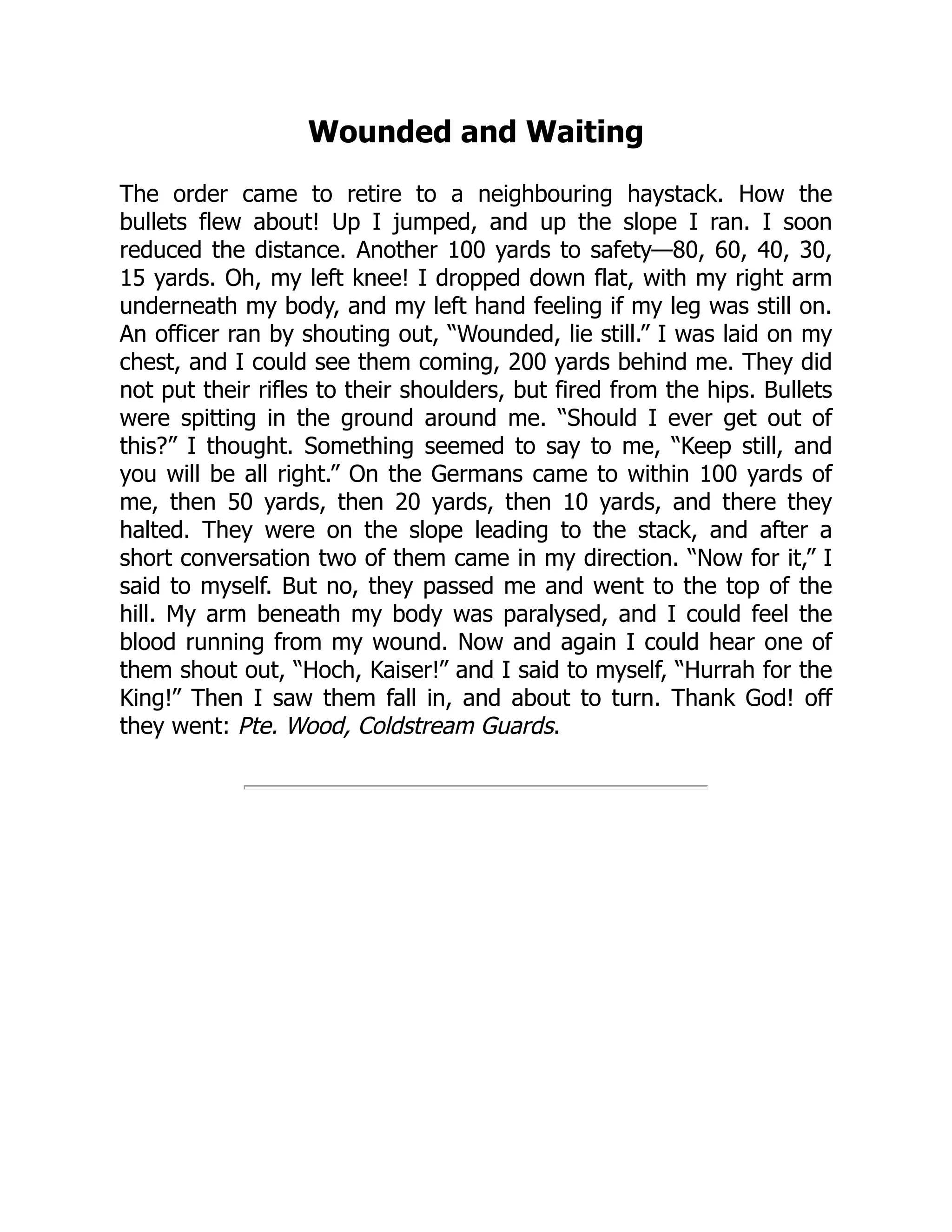 Wounded and Waiting
The order came to retire to a neighbouring haystack. How the
bullets flew about! Up I jumped, and up the slope I ran. I soon
reduced the distance. Another 100 yards to safety—80, 60, 40, 30,
15 yards. Oh, my left knee! I dropped down flat, with my right arm
underneath my body, and my left hand feeling if my leg was still on.
An officer ran by shouting out, “Wounded, lie still.” I was laid on my
chest, and I could see them coming, 200 yards behind me. They did
not put their rifles to their shoulders, but fired from the hips. Bullets
were spitting in the ground around me. “Should I ever get out of
this?” I thought. Something seemed to say to me, “Keep still, and
you will be all right.” On the Germans came to within 100 yards of
me, then 50 yards, then 20 yards, then 10 yards, and there they
halted. They were on the slope leading to the stack, and after a
short conversation two of them came in my direction. “Now for it,” I
said to myself. But no, they passed me and went to the top of the
hill. My arm beneath my body was paralysed, and I could feel the
blood running from my wound. Now and again I could hear one of
them shout out, “Hoch, Kaiser!” and I said to myself, “Hurrah for the
King!” Then I saw them fall in, and about to turn. Thank God! off
they went: Pte. Wood, Coldstream Guards.
 