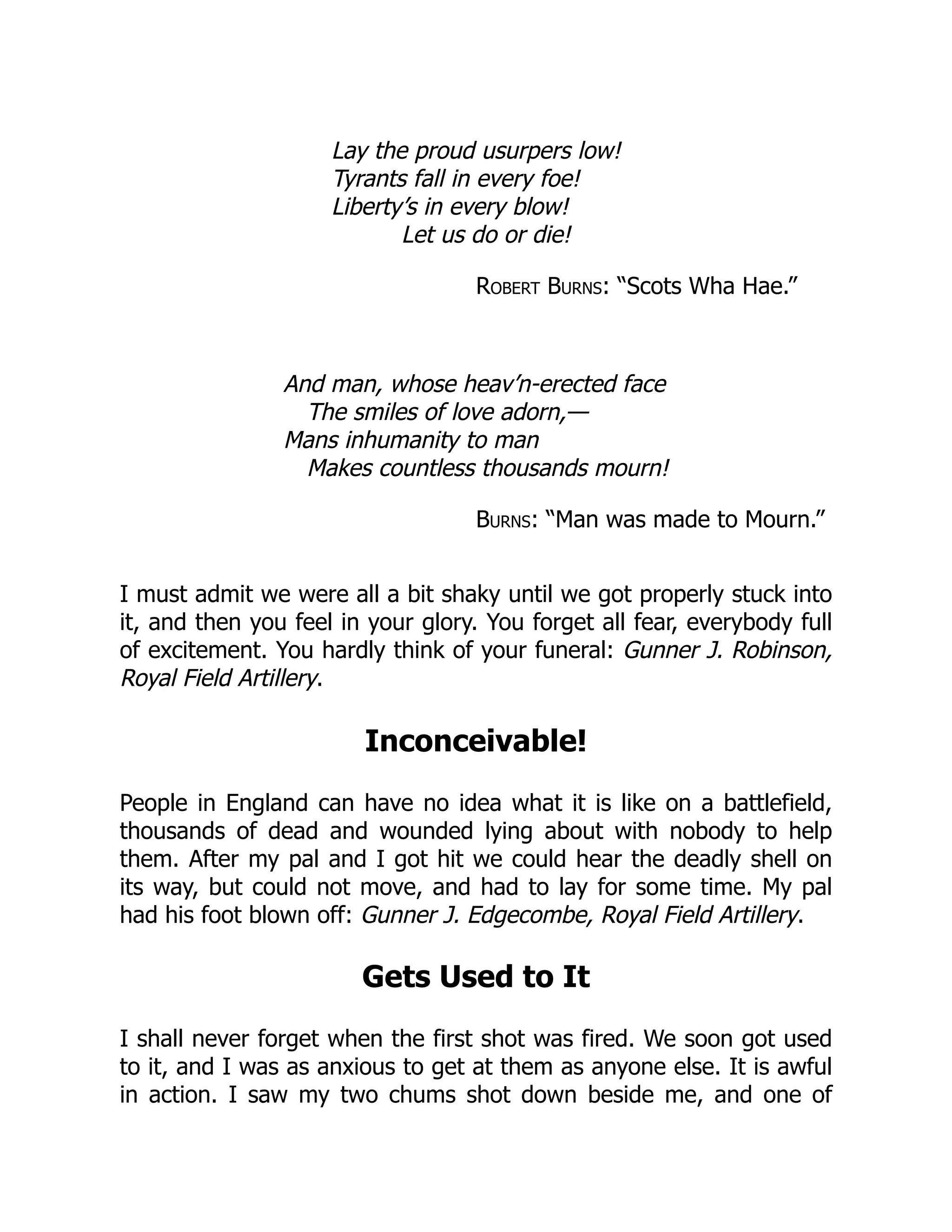 Lay the proud usurpers low!
Tyrants fall in every foe!
Liberty’s in every blow!
Let us do or die!
Robert Burns: “Scots Wha Hae.”
And man, whose heav’n-erected face
The smiles of love adorn,—
Mans inhumanity to man
Makes countless thousands mourn!
Burns: “Man was made to Mourn.”
I must admit we were all a bit shaky until we got properly stuck into
it, and then you feel in your glory. You forget all fear, everybody full
of excitement. You hardly think of your funeral: Gunner J. Robinson,
Royal Field Artillery.
Inconceivable!
People in England can have no idea what it is like on a battlefield,
thousands of dead and wounded lying about with nobody to help
them. After my pal and I got hit we could hear the deadly shell on
its way, but could not move, and had to lay for some time. My pal
had his foot blown off: Gunner J. Edgecombe, Royal Field Artillery.
Gets Used to It
I shall never forget when the first shot was fired. We soon got used
to it, and I was as anxious to get at them as anyone else. It is awful
in action. I saw my two chums shot down beside me, and one of
 