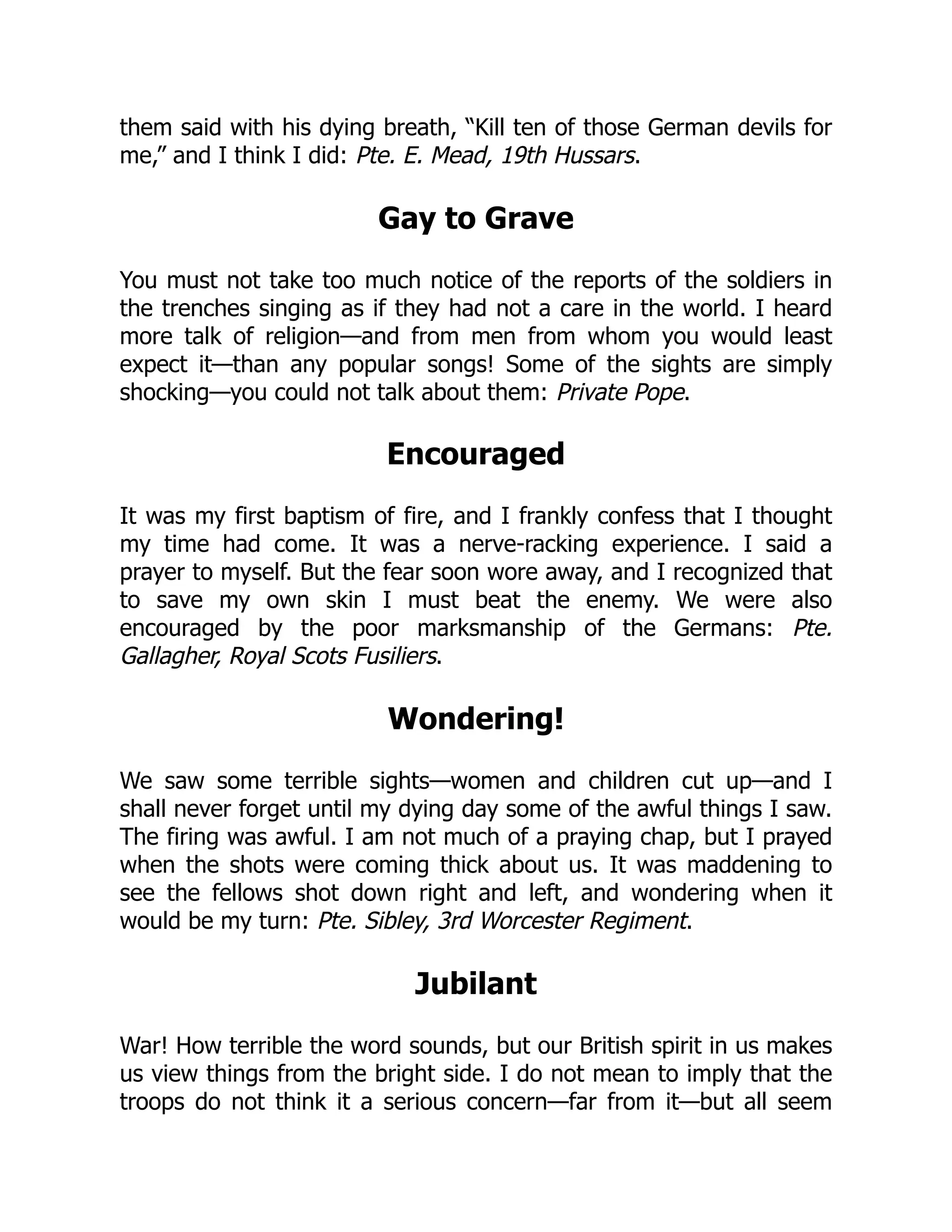 them said with his dying breath, “Kill ten of those German devils for
me,” and I think I did: Pte. E. Mead, 19th Hussars.
Gay to Grave
You must not take too much notice of the reports of the soldiers in
the trenches singing as if they had not a care in the world. I heard
more talk of religion—and from men from whom you would least
expect it—than any popular songs! Some of the sights are simply
shocking—you could not talk about them: Private Pope.
Encouraged
It was my first baptism of fire, and I frankly confess that I thought
my time had come. It was a nerve-racking experience. I said a
prayer to myself. But the fear soon wore away, and I recognized that
to save my own skin I must beat the enemy. We were also
encouraged by the poor marksmanship of the Germans: Pte.
Gallagher, Royal Scots Fusiliers.
Wondering!
We saw some terrible sights—women and children cut up—and I
shall never forget until my dying day some of the awful things I saw.
The firing was awful. I am not much of a praying chap, but I prayed
when the shots were coming thick about us. It was maddening to
see the fellows shot down right and left, and wondering when it
would be my turn: Pte. Sibley, 3rd Worcester Regiment.
Jubilant
War! How terrible the word sounds, but our British spirit in us makes
us view things from the bright side. I do not mean to imply that the
troops do not think it a serious concern—far from it—but all seem
 