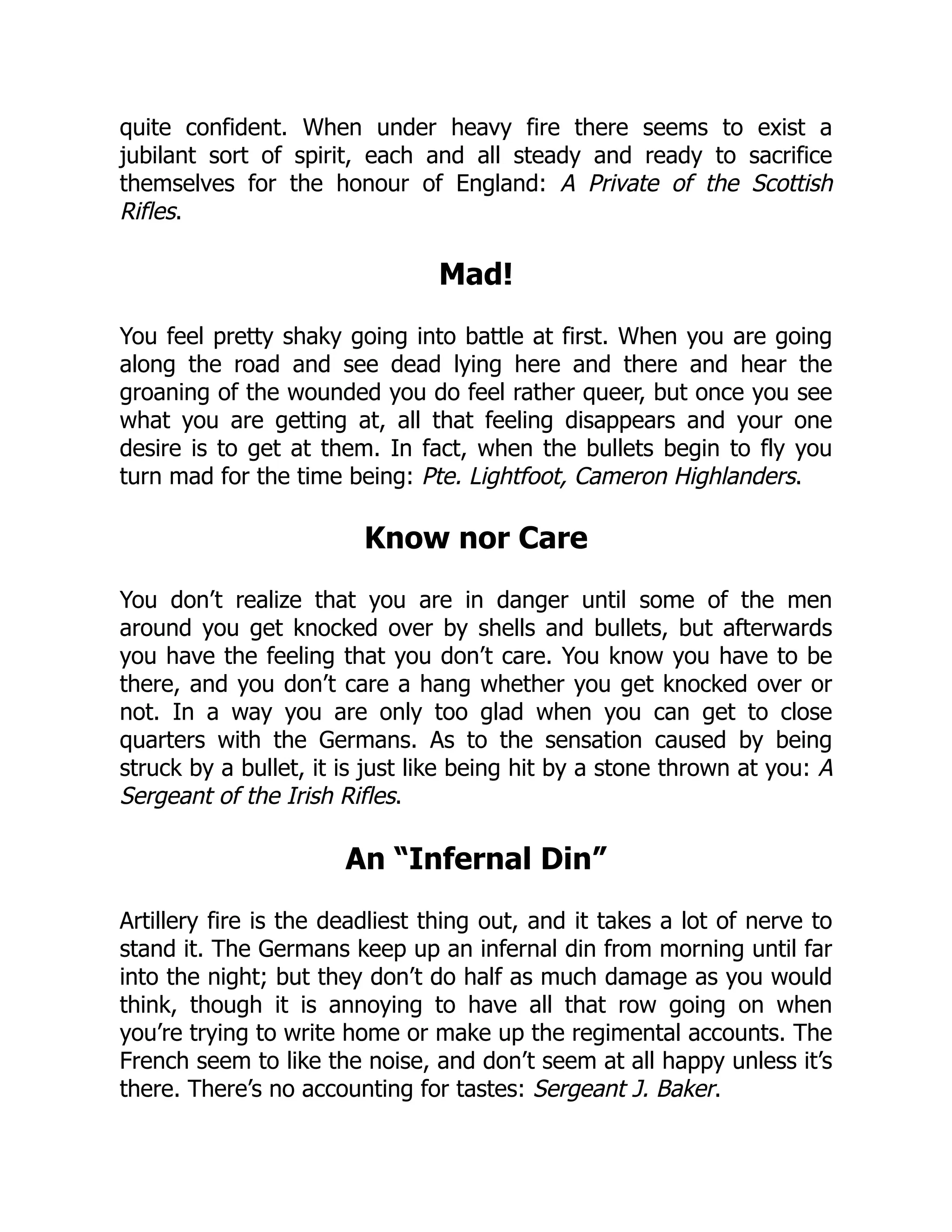 quite confident. When under heavy fire there seems to exist a
jubilant sort of spirit, each and all steady and ready to sacrifice
themselves for the honour of England: A Private of the Scottish
Rifles.
Mad!
You feel pretty shaky going into battle at first. When you are going
along the road and see dead lying here and there and hear the
groaning of the wounded you do feel rather queer, but once you see
what you are getting at, all that feeling disappears and your one
desire is to get at them. In fact, when the bullets begin to fly you
turn mad for the time being: Pte. Lightfoot, Cameron Highlanders.
Know nor Care
You don’t realize that you are in danger until some of the men
around you get knocked over by shells and bullets, but afterwards
you have the feeling that you don’t care. You know you have to be
there, and you don’t care a hang whether you get knocked over or
not. In a way you are only too glad when you can get to close
quarters with the Germans. As to the sensation caused by being
struck by a bullet, it is just like being hit by a stone thrown at you: A
Sergeant of the Irish Rifles.
An “Infernal Din”
Artillery fire is the deadliest thing out, and it takes a lot of nerve to
stand it. The Germans keep up an infernal din from morning until far
into the night; but they don’t do half as much damage as you would
think, though it is annoying to have all that row going on when
you’re trying to write home or make up the regimental accounts. The
French seem to like the noise, and don’t seem at all happy unless it’s
there. There’s no accounting for tastes: Sergeant J. Baker.
 