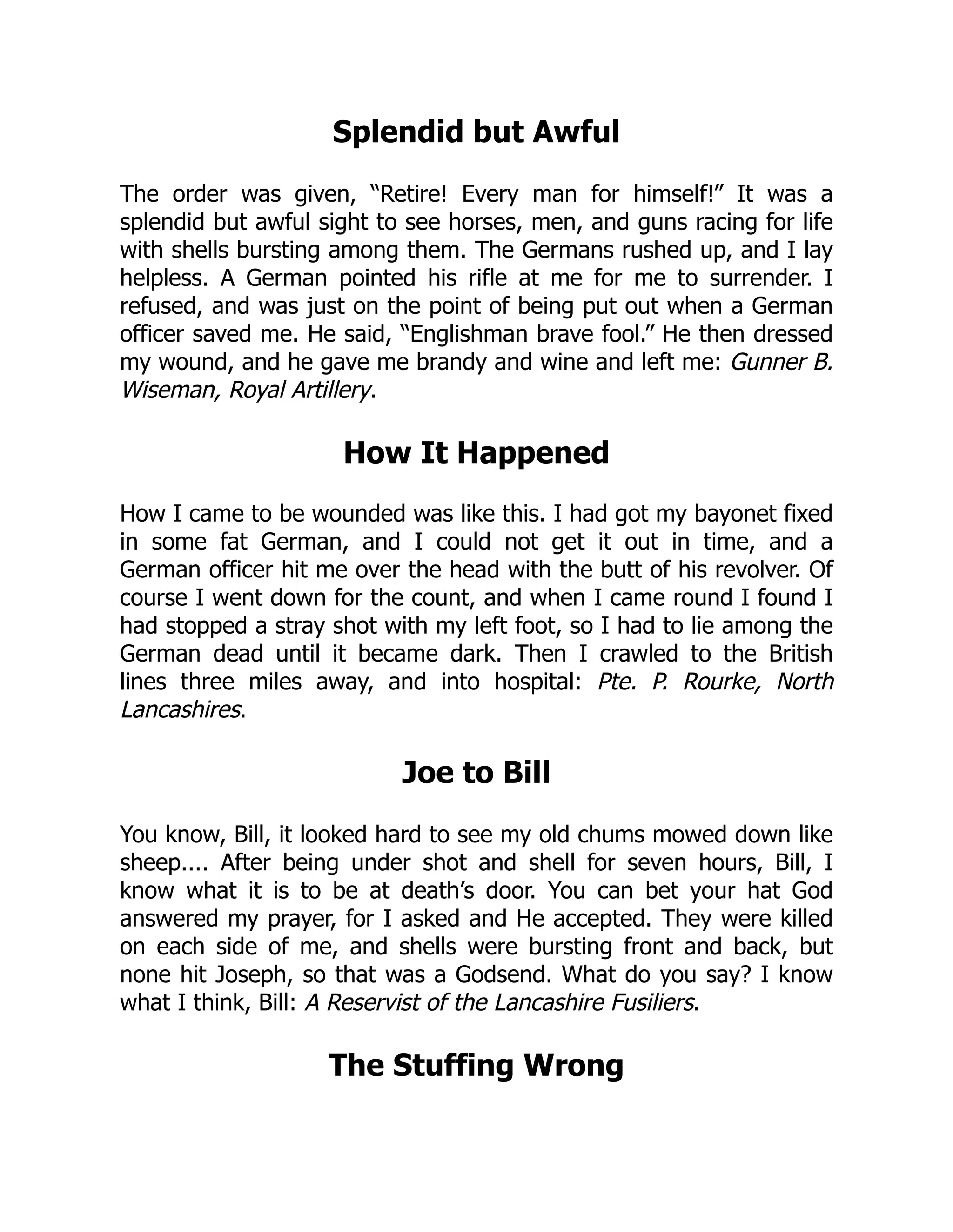 Splendid but Awful
The order was given, “Retire! Every man for himself!” It was a
splendid but awful sight to see horses, men, and guns racing for life
with shells bursting among them. The Germans rushed up, and I lay
helpless. A German pointed his rifle at me for me to surrender. I
refused, and was just on the point of being put out when a German
officer saved me. He said, “Englishman brave fool.” He then dressed
my wound, and he gave me brandy and wine and left me: Gunner B.
Wiseman, Royal Artillery.
How It Happened
How I came to be wounded was like this. I had got my bayonet fixed
in some fat German, and I could not get it out in time, and a
German officer hit me over the head with the butt of his revolver. Of
course I went down for the count, and when I came round I found I
had stopped a stray shot with my left foot, so I had to lie among the
German dead until it became dark. Then I crawled to the British
lines three miles away, and into hospital: Pte. P. Rourke, North
Lancashires.
Joe to Bill
You know, Bill, it looked hard to see my old chums mowed down like
sheep.... After being under shot and shell for seven hours, Bill, I
know what it is to be at death’s door. You can bet your hat God
answered my prayer, for I asked and He accepted. They were killed
on each side of me, and shells were bursting front and back, but
none hit Joseph, so that was a Godsend. What do you say? I know
what I think, Bill: A Reservist of the Lancashire Fusiliers.
The Stuffing Wrong
 