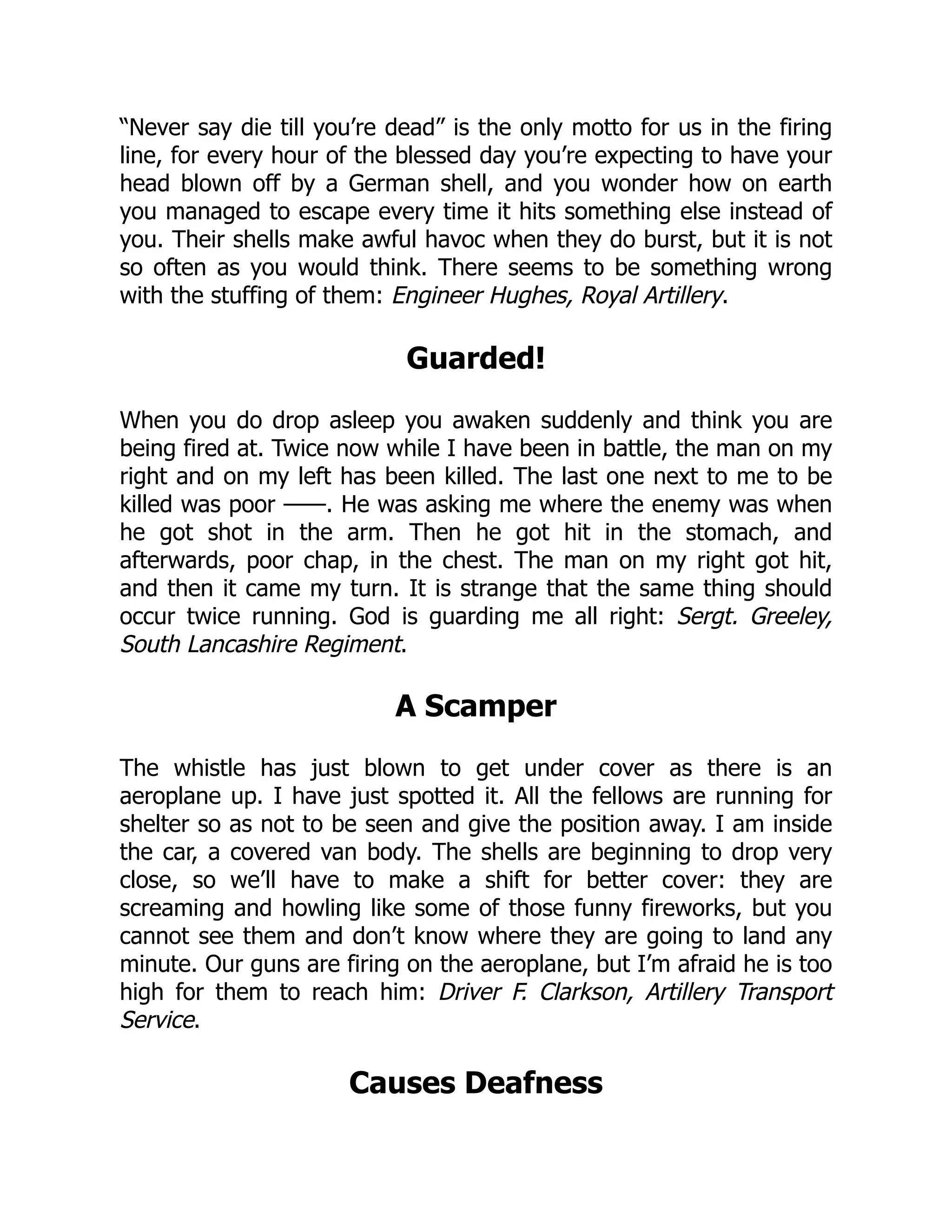 “Never say die till you’re dead” is the only motto for us in the firing
line, for every hour of the blessed day you’re expecting to have your
head blown off by a German shell, and you wonder how on earth
you managed to escape every time it hits something else instead of
you. Their shells make awful havoc when they do burst, but it is not
so often as you would think. There seems to be something wrong
with the stuffing of them: Engineer Hughes, Royal Artillery.
Guarded!
When you do drop asleep you awaken suddenly and think you are
being fired at. Twice now while I have been in battle, the man on my
right and on my left has been killed. The last one next to me to be
killed was poor ——. He was asking me where the enemy was when
he got shot in the arm. Then he got hit in the stomach, and
afterwards, poor chap, in the chest. The man on my right got hit,
and then it came my turn. It is strange that the same thing should
occur twice running. God is guarding me all right: Sergt. Greeley,
South Lancashire Regiment.
A Scamper
The whistle has just blown to get under cover as there is an
aeroplane up. I have just spotted it. All the fellows are running for
shelter so as not to be seen and give the position away. I am inside
the car, a covered van body. The shells are beginning to drop very
close, so we’ll have to make a shift for better cover: they are
screaming and howling like some of those funny fireworks, but you
cannot see them and don’t know where they are going to land any
minute. Our guns are firing on the aeroplane, but I’m afraid he is too
high for them to reach him: Driver F. Clarkson, Artillery Transport
Service.
Causes Deafness
 