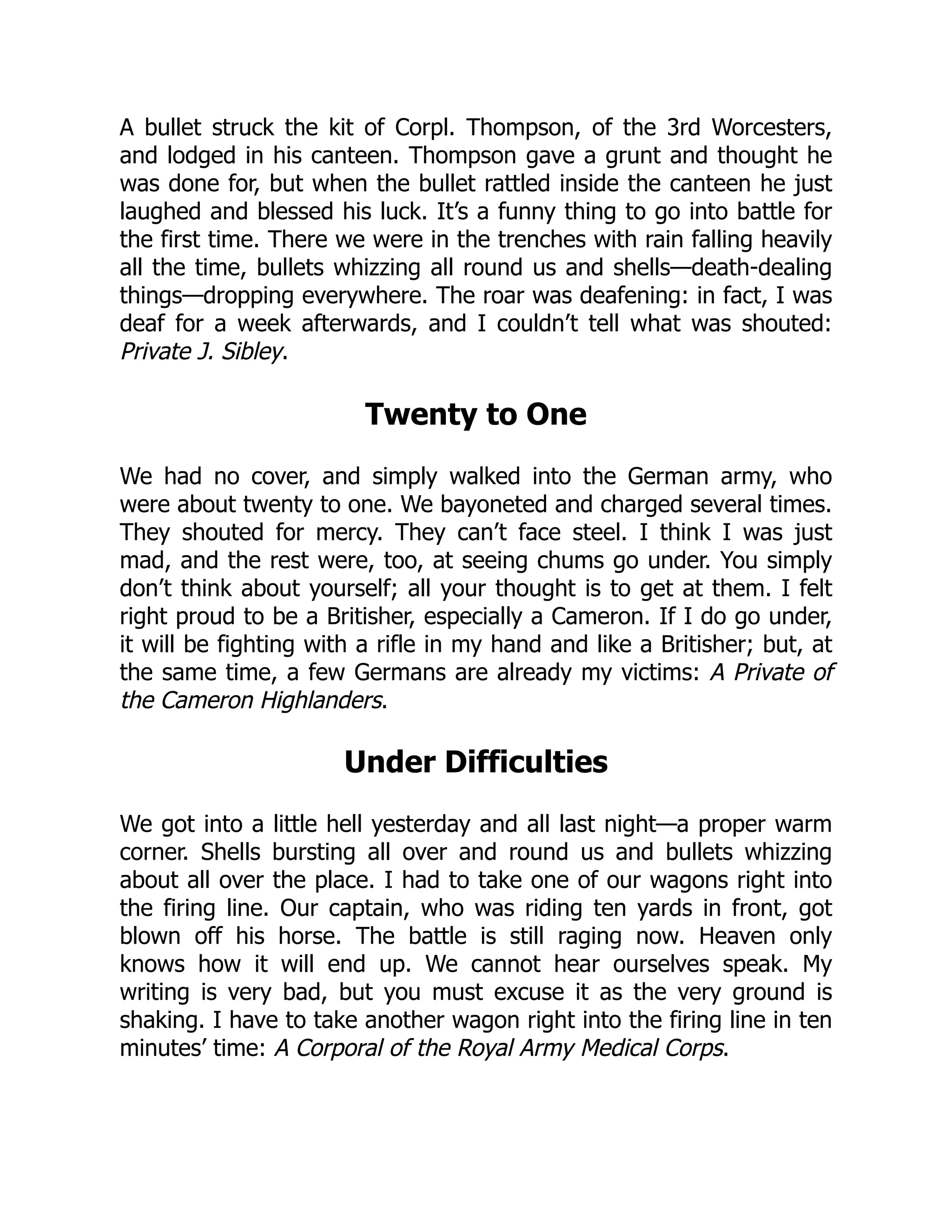 A bullet struck the kit of Corpl. Thompson, of the 3rd Worcesters,
and lodged in his canteen. Thompson gave a grunt and thought he
was done for, but when the bullet rattled inside the canteen he just
laughed and blessed his luck. It’s a funny thing to go into battle for
the first time. There we were in the trenches with rain falling heavily
all the time, bullets whizzing all round us and shells—death-dealing
things—dropping everywhere. The roar was deafening: in fact, I was
deaf for a week afterwards, and I couldn’t tell what was shouted:
Private J. Sibley.
Twenty to One
We had no cover, and simply walked into the German army, who
were about twenty to one. We bayoneted and charged several times.
They shouted for mercy. They can’t face steel. I think I was just
mad, and the rest were, too, at seeing chums go under. You simply
don’t think about yourself; all your thought is to get at them. I felt
right proud to be a Britisher, especially a Cameron. If I do go under,
it will be fighting with a rifle in my hand and like a Britisher; but, at
the same time, a few Germans are already my victims: A Private of
the Cameron Highlanders.
Under Difficulties
We got into a little hell yesterday and all last night—a proper warm
corner. Shells bursting all over and round us and bullets whizzing
about all over the place. I had to take one of our wagons right into
the firing line. Our captain, who was riding ten yards in front, got
blown off his horse. The battle is still raging now. Heaven only
knows how it will end up. We cannot hear ourselves speak. My
writing is very bad, but you must excuse it as the very ground is
shaking. I have to take another wagon right into the firing line in ten
minutes’ time: A Corporal of the Royal Army Medical Corps.
 