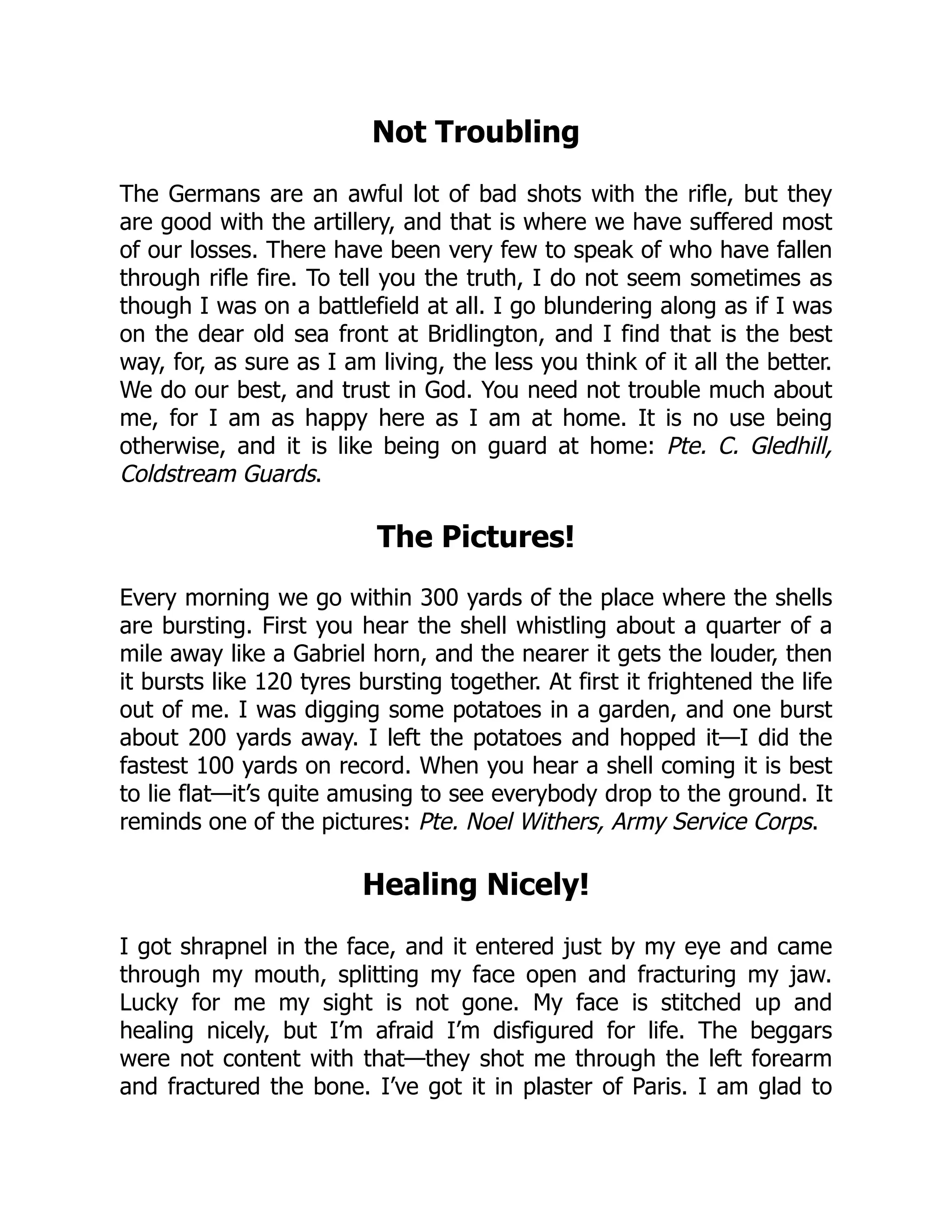 Not Troubling
The Germans are an awful lot of bad shots with the rifle, but they
are good with the artillery, and that is where we have suffered most
of our losses. There have been very few to speak of who have fallen
through rifle fire. To tell you the truth, I do not seem sometimes as
though I was on a battlefield at all. I go blundering along as if I was
on the dear old sea front at Bridlington, and I find that is the best
way, for, as sure as I am living, the less you think of it all the better.
We do our best, and trust in God. You need not trouble much about
me, for I am as happy here as I am at home. It is no use being
otherwise, and it is like being on guard at home: Pte. C. Gledhill,
Coldstream Guards.
The Pictures!
Every morning we go within 300 yards of the place where the shells
are bursting. First you hear the shell whistling about a quarter of a
mile away like a Gabriel horn, and the nearer it gets the louder, then
it bursts like 120 tyres bursting together. At first it frightened the life
out of me. I was digging some potatoes in a garden, and one burst
about 200 yards away. I left the potatoes and hopped it—I did the
fastest 100 yards on record. When you hear a shell coming it is best
to lie flat—it’s quite amusing to see everybody drop to the ground. It
reminds one of the pictures: Pte. Noel Withers, Army Service Corps.
Healing Nicely!
I got shrapnel in the face, and it entered just by my eye and came
through my mouth, splitting my face open and fracturing my jaw.
Lucky for me my sight is not gone. My face is stitched up and
healing nicely, but I’m afraid I’m disfigured for life. The beggars
were not content with that—they shot me through the left forearm
and fractured the bone. I’ve got it in plaster of Paris. I am glad to
 