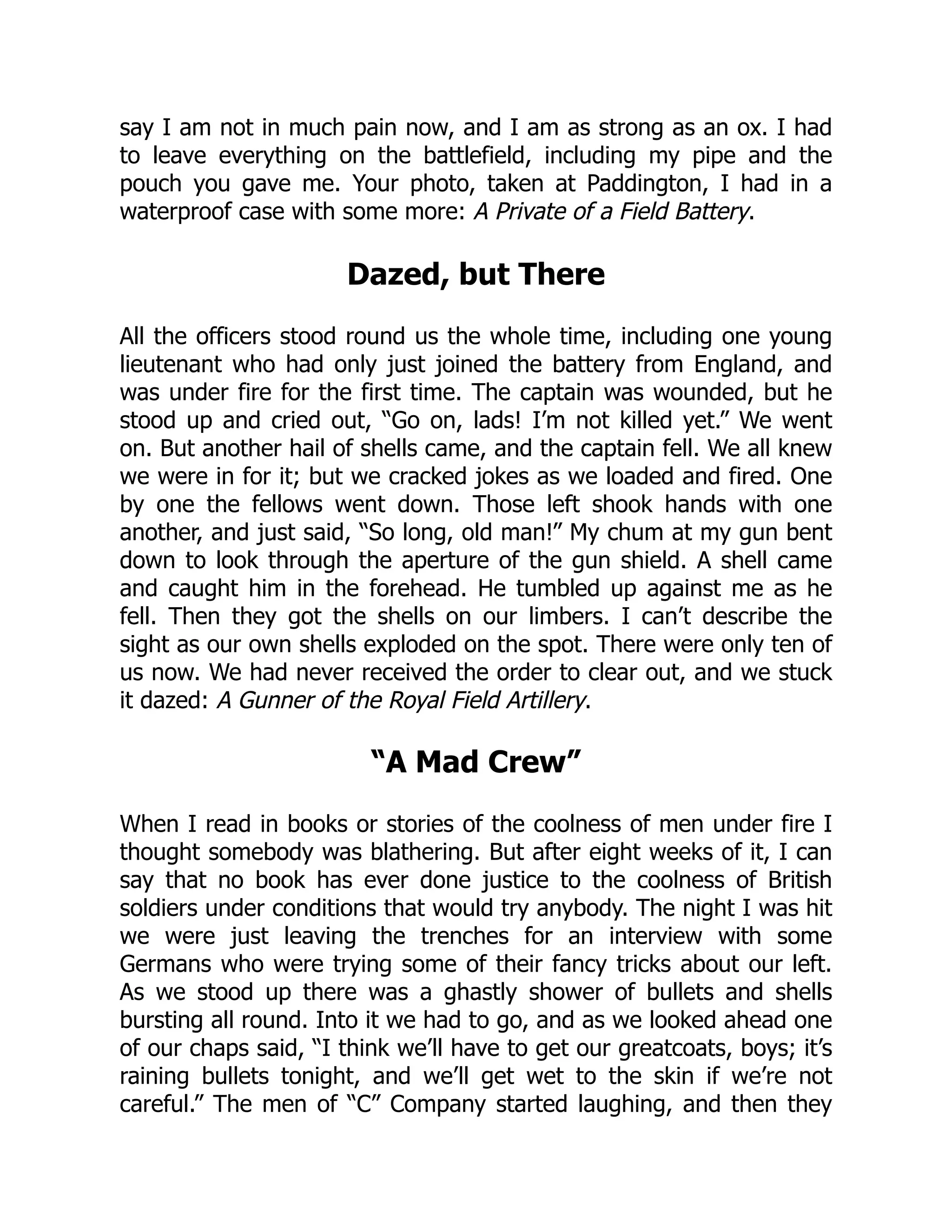 say I am not in much pain now, and I am as strong as an ox. I had
to leave everything on the battlefield, including my pipe and the
pouch you gave me. Your photo, taken at Paddington, I had in a
waterproof case with some more: A Private of a Field Battery.
Dazed, but There
All the officers stood round us the whole time, including one young
lieutenant who had only just joined the battery from England, and
was under fire for the first time. The captain was wounded, but he
stood up and cried out, “Go on, lads! I’m not killed yet.” We went
on. But another hail of shells came, and the captain fell. We all knew
we were in for it; but we cracked jokes as we loaded and fired. One
by one the fellows went down. Those left shook hands with one
another, and just said, “So long, old man!” My chum at my gun bent
down to look through the aperture of the gun shield. A shell came
and caught him in the forehead. He tumbled up against me as he
fell. Then they got the shells on our limbers. I can’t describe the
sight as our own shells exploded on the spot. There were only ten of
us now. We had never received the order to clear out, and we stuck
it dazed: A Gunner of the Royal Field Artillery.
“A Mad Crew”
When I read in books or stories of the coolness of men under fire I
thought somebody was blathering. But after eight weeks of it, I can
say that no book has ever done justice to the coolness of British
soldiers under conditions that would try anybody. The night I was hit
we were just leaving the trenches for an interview with some
Germans who were trying some of their fancy tricks about our left.
As we stood up there was a ghastly shower of bullets and shells
bursting all round. Into it we had to go, and as we looked ahead one
of our chaps said, “I think we’ll have to get our greatcoats, boys; it’s
raining bullets tonight, and we’ll get wet to the skin if we’re not
careful.” The men of “C” Company started laughing, and then they
 