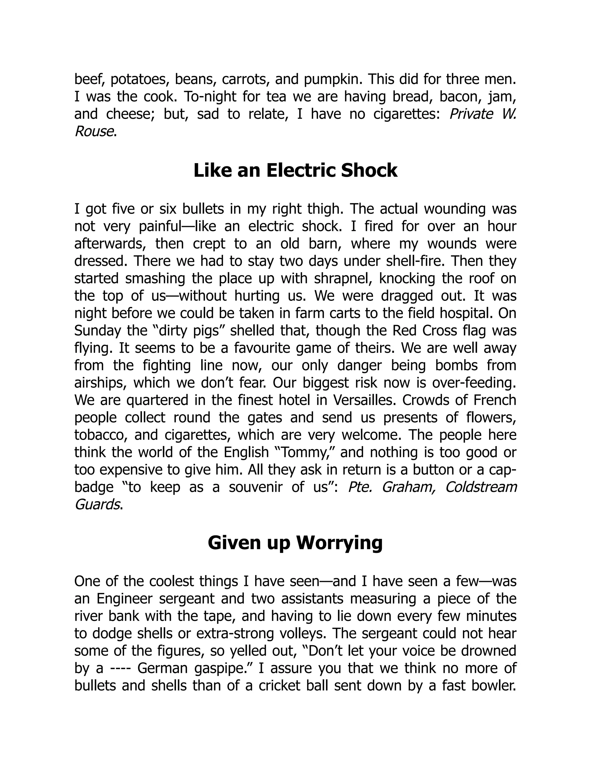 beef, potatoes, beans, carrots, and pumpkin. This did for three men.
I was the cook. To-night for tea we are having bread, bacon, jam,
and cheese; but, sad to relate, I have no cigarettes: Private W.
Rouse.
Like an Electric Shock
I got five or six bullets in my right thigh. The actual wounding was
not very painful—like an electric shock. I fired for over an hour
afterwards, then crept to an old barn, where my wounds were
dressed. There we had to stay two days under shell-fire. Then they
started smashing the place up with shrapnel, knocking the roof on
the top of us—without hurting us. We were dragged out. It was
night before we could be taken in farm carts to the field hospital. On
Sunday the “dirty pigs” shelled that, though the Red Cross flag was
flying. It seems to be a favourite game of theirs. We are well away
from the fighting line now, our only danger being bombs from
airships, which we don’t fear. Our biggest risk now is over-feeding.
We are quartered in the finest hotel in Versailles. Crowds of French
people collect round the gates and send us presents of flowers,
tobacco, and cigarettes, which are very welcome. The people here
think the world of the English “Tommy,” and nothing is too good or
too expensive to give him. All they ask in return is a button or a cap-
badge “to keep as a souvenir of us”: Pte. Graham, Coldstream
Guards.
Given up Worrying
One of the coolest things I have seen—and I have seen a few—was
an Engineer sergeant and two assistants measuring a piece of the
river bank with the tape, and having to lie down every few minutes
to dodge shells or extra-strong volleys. The sergeant could not hear
some of the figures, so yelled out, “Don’t let your voice be drowned
by a ---- German gaspipe.” I assure you that we think no more of
bullets and shells than of a cricket ball sent down by a fast bowler.
 