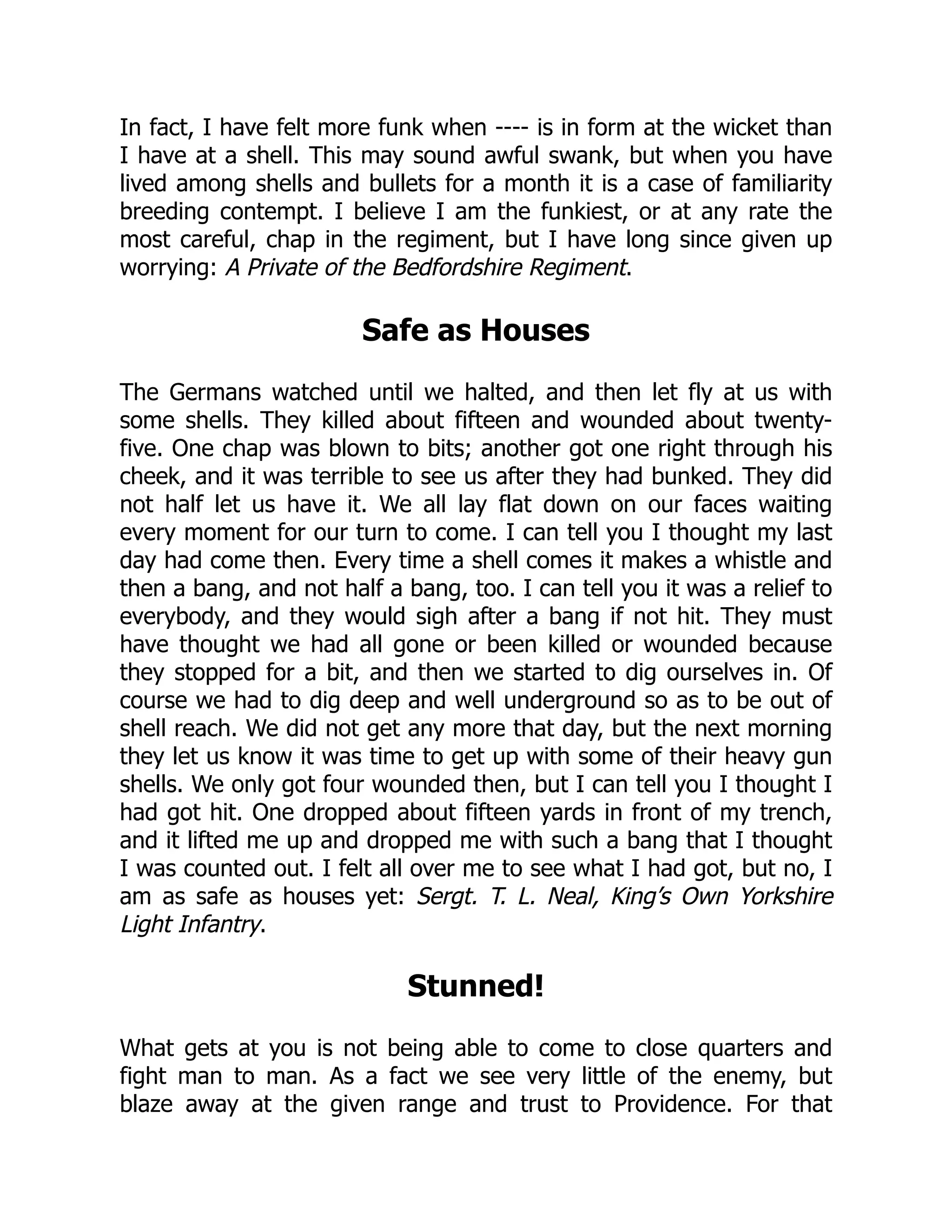 In fact, I have felt more funk when ---- is in form at the wicket than
I have at a shell. This may sound awful swank, but when you have
lived among shells and bullets for a month it is a case of familiarity
breeding contempt. I believe I am the funkiest, or at any rate the
most careful, chap in the regiment, but I have long since given up
worrying: A Private of the Bedfordshire Regiment.
Safe as Houses
The Germans watched until we halted, and then let fly at us with
some shells. They killed about fifteen and wounded about twenty-
five. One chap was blown to bits; another got one right through his
cheek, and it was terrible to see us after they had bunked. They did
not half let us have it. We all lay flat down on our faces waiting
every moment for our turn to come. I can tell you I thought my last
day had come then. Every time a shell comes it makes a whistle and
then a bang, and not half a bang, too. I can tell you it was a relief to
everybody, and they would sigh after a bang if not hit. They must
have thought we had all gone or been killed or wounded because
they stopped for a bit, and then we started to dig ourselves in. Of
course we had to dig deep and well underground so as to be out of
shell reach. We did not get any more that day, but the next morning
they let us know it was time to get up with some of their heavy gun
shells. We only got four wounded then, but I can tell you I thought I
had got hit. One dropped about fifteen yards in front of my trench,
and it lifted me up and dropped me with such a bang that I thought
I was counted out. I felt all over me to see what I had got, but no, I
am as safe as houses yet: Sergt. T. L. Neal, King’s Own Yorkshire
Light Infantry.
Stunned!
What gets at you is not being able to come to close quarters and
fight man to man. As a fact we see very little of the enemy, but
blaze away at the given range and trust to Providence. For that
 