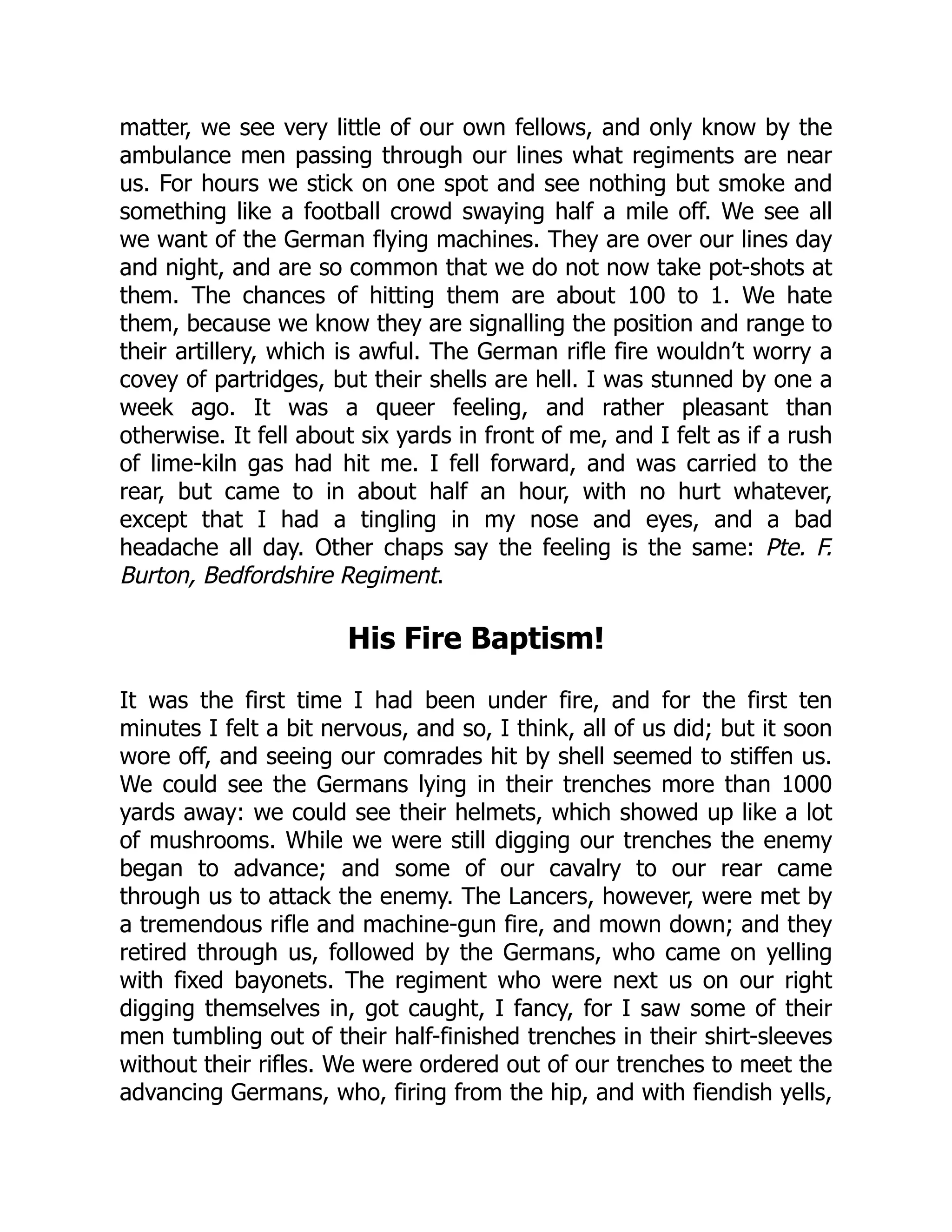 matter, we see very little of our own fellows, and only know by the
ambulance men passing through our lines what regiments are near
us. For hours we stick on one spot and see nothing but smoke and
something like a football crowd swaying half a mile off. We see all
we want of the German flying machines. They are over our lines day
and night, and are so common that we do not now take pot-shots at
them. The chances of hitting them are about 100 to 1. We hate
them, because we know they are signalling the position and range to
their artillery, which is awful. The German rifle fire wouldn’t worry a
covey of partridges, but their shells are hell. I was stunned by one a
week ago. It was a queer feeling, and rather pleasant than
otherwise. It fell about six yards in front of me, and I felt as if a rush
of lime-kiln gas had hit me. I fell forward, and was carried to the
rear, but came to in about half an hour, with no hurt whatever,
except that I had a tingling in my nose and eyes, and a bad
headache all day. Other chaps say the feeling is the same: Pte. F.
Burton, Bedfordshire Regiment.
His Fire Baptism!
It was the first time I had been under fire, and for the first ten
minutes I felt a bit nervous, and so, I think, all of us did; but it soon
wore off, and seeing our comrades hit by shell seemed to stiffen us.
We could see the Germans lying in their trenches more than 1000
yards away: we could see their helmets, which showed up like a lot
of mushrooms. While we were still digging our trenches the enemy
began to advance; and some of our cavalry to our rear came
through us to attack the enemy. The Lancers, however, were met by
a tremendous rifle and machine-gun fire, and mown down; and they
retired through us, followed by the Germans, who came on yelling
with fixed bayonets. The regiment who were next us on our right
digging themselves in, got caught, I fancy, for I saw some of their
men tumbling out of their half-finished trenches in their shirt-sleeves
without their rifles. We were ordered out of our trenches to meet the
advancing Germans, who, firing from the hip, and with fiendish yells,
 
