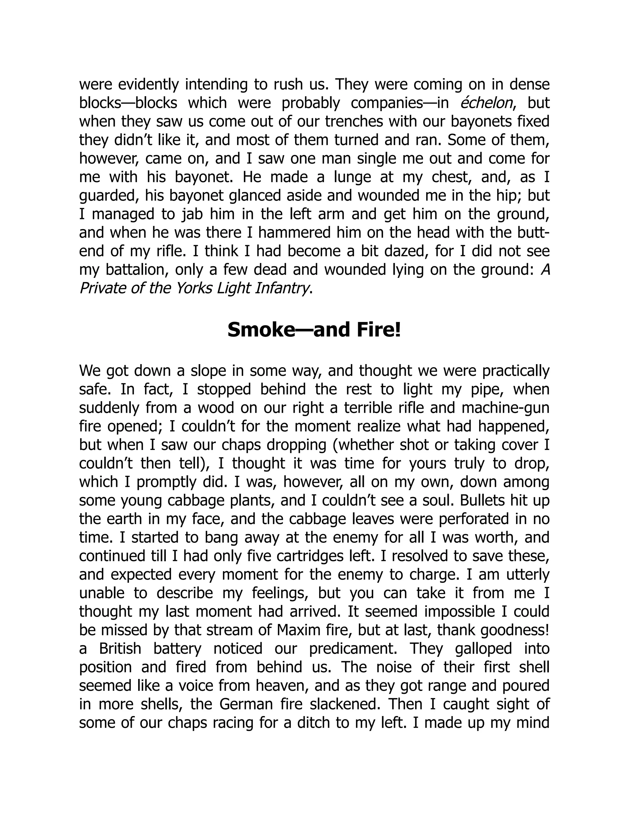 were evidently intending to rush us. They were coming on in dense
blocks—blocks which were probably companies—in échelon, but
when they saw us come out of our trenches with our bayonets fixed
they didn’t like it, and most of them turned and ran. Some of them,
however, came on, and I saw one man single me out and come for
me with his bayonet. He made a lunge at my chest, and, as I
guarded, his bayonet glanced aside and wounded me in the hip; but
I managed to jab him in the left arm and get him on the ground,
and when he was there I hammered him on the head with the butt-
end of my rifle. I think I had become a bit dazed, for I did not see
my battalion, only a few dead and wounded lying on the ground: A
Private of the Yorks Light Infantry.
Smoke—and Fire!
We got down a slope in some way, and thought we were practically
safe. In fact, I stopped behind the rest to light my pipe, when
suddenly from a wood on our right a terrible rifle and machine-gun
fire opened; I couldn’t for the moment realize what had happened,
but when I saw our chaps dropping (whether shot or taking cover I
couldn’t then tell), I thought it was time for yours truly to drop,
which I promptly did. I was, however, all on my own, down among
some young cabbage plants, and I couldn’t see a soul. Bullets hit up
the earth in my face, and the cabbage leaves were perforated in no
time. I started to bang away at the enemy for all I was worth, and
continued till I had only five cartridges left. I resolved to save these,
and expected every moment for the enemy to charge. I am utterly
unable to describe my feelings, but you can take it from me I
thought my last moment had arrived. It seemed impossible I could
be missed by that stream of Maxim fire, but at last, thank goodness!
a British battery noticed our predicament. They galloped into
position and fired from behind us. The noise of their first shell
seemed like a voice from heaven, and as they got range and poured
in more shells, the German fire slackened. Then I caught sight of
some of our chaps racing for a ditch to my left. I made up my mind
 