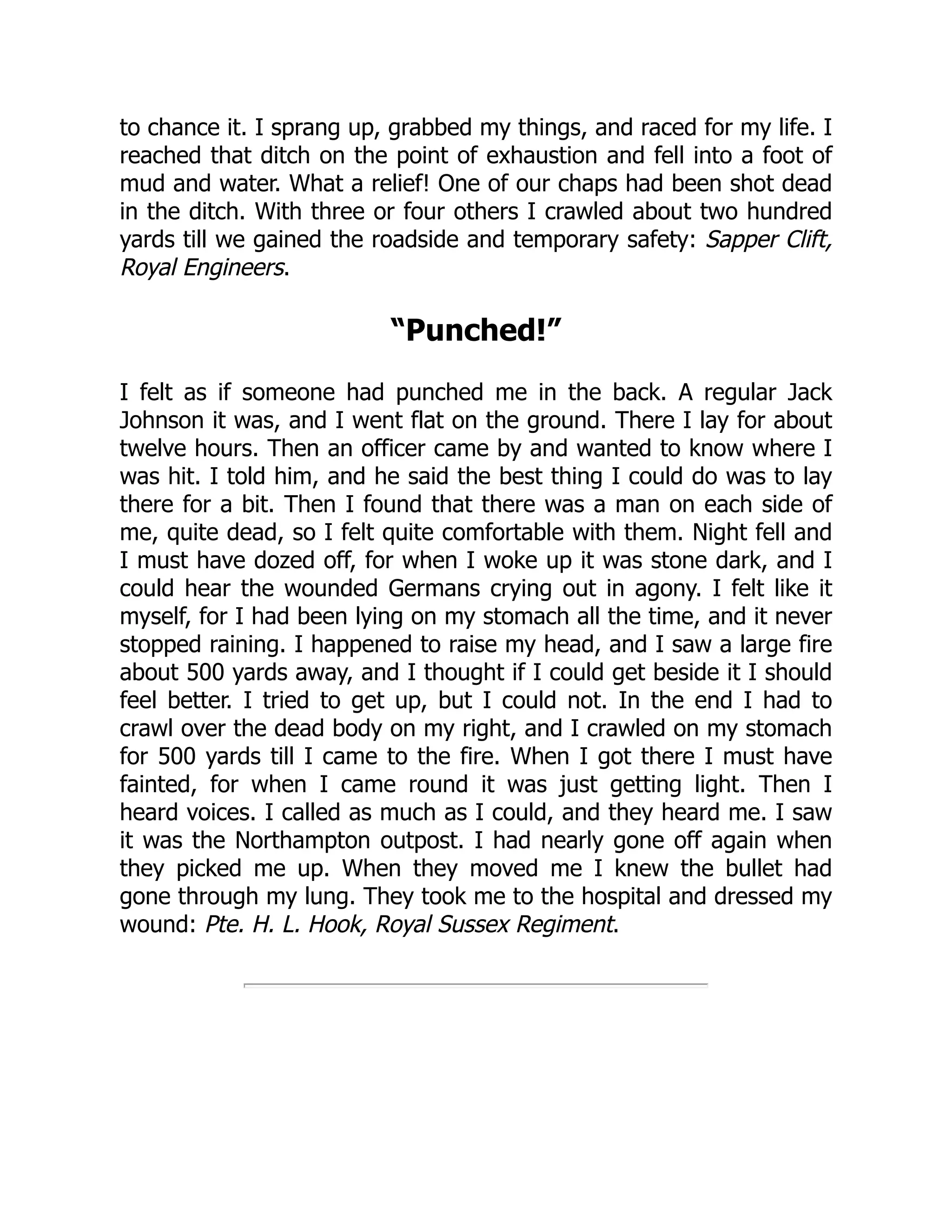 to chance it. I sprang up, grabbed my things, and raced for my life. I
reached that ditch on the point of exhaustion and fell into a foot of
mud and water. What a relief! One of our chaps had been shot dead
in the ditch. With three or four others I crawled about two hundred
yards till we gained the roadside and temporary safety: Sapper Clift,
Royal Engineers.
“Punched!”
I felt as if someone had punched me in the back. A regular Jack
Johnson it was, and I went flat on the ground. There I lay for about
twelve hours. Then an officer came by and wanted to know where I
was hit. I told him, and he said the best thing I could do was to lay
there for a bit. Then I found that there was a man on each side of
me, quite dead, so I felt quite comfortable with them. Night fell and
I must have dozed off, for when I woke up it was stone dark, and I
could hear the wounded Germans crying out in agony. I felt like it
myself, for I had been lying on my stomach all the time, and it never
stopped raining. I happened to raise my head, and I saw a large fire
about 500 yards away, and I thought if I could get beside it I should
feel better. I tried to get up, but I could not. In the end I had to
crawl over the dead body on my right, and I crawled on my stomach
for 500 yards till I came to the fire. When I got there I must have
fainted, for when I came round it was just getting light. Then I
heard voices. I called as much as I could, and they heard me. I saw
it was the Northampton outpost. I had nearly gone off again when
they picked me up. When they moved me I knew the bullet had
gone through my lung. They took me to the hospital and dressed my
wound: Pte. H. L. Hook, Royal Sussex Regiment.
 