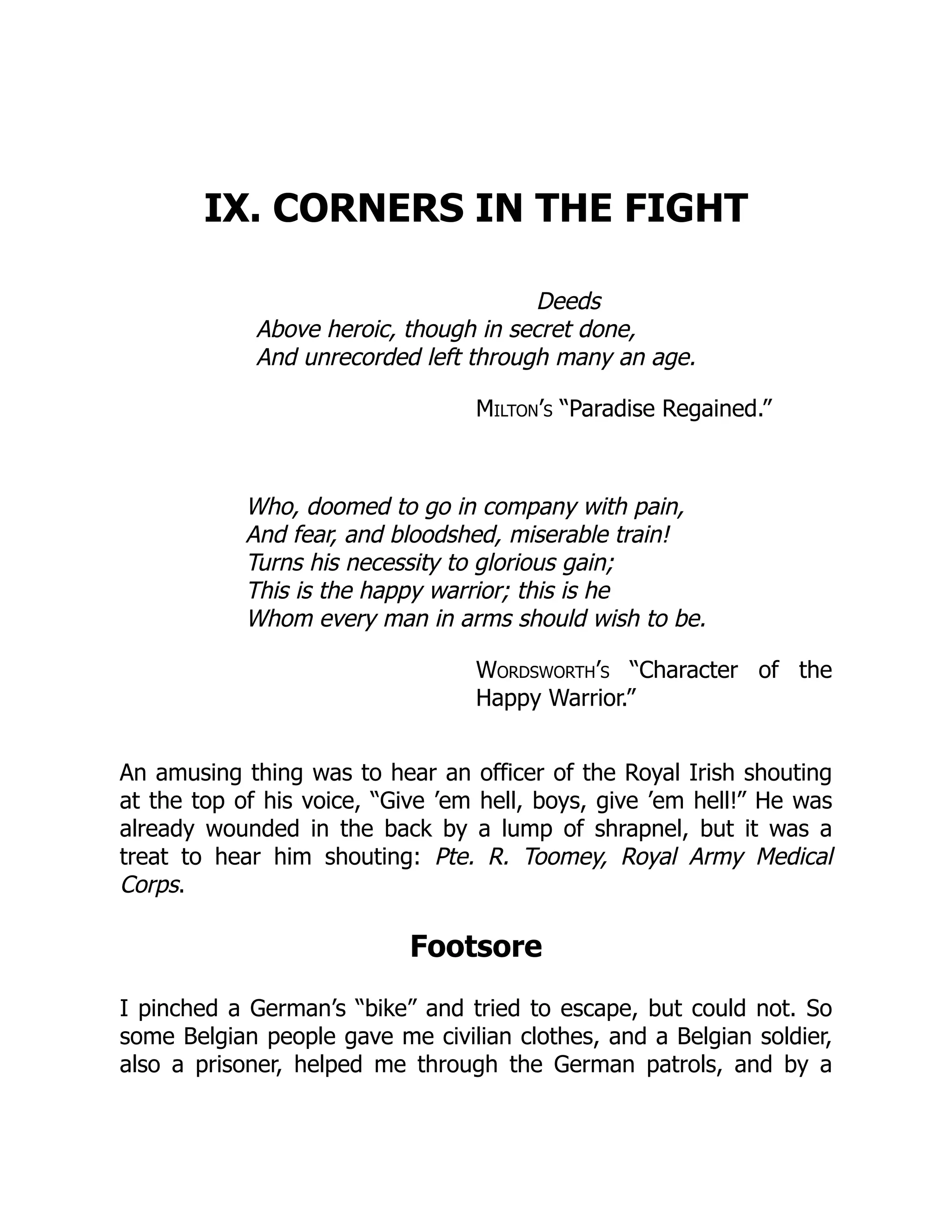 IX. CORNERS IN THE FIGHT
Deeds
Above heroic, though in secret done,
And unrecorded left through many an age.
Milton’s “Paradise Regained.”
Who, doomed to go in company with pain,
And fear, and bloodshed, miserable train!
Turns his necessity to glorious gain;
This is the happy warrior; this is he
Whom every man in arms should wish to be.
Wordsworth’s “Character of the
Happy Warrior.”
An amusing thing was to hear an officer of the Royal Irish shouting
at the top of his voice, “Give ’em hell, boys, give ’em hell!” He was
already wounded in the back by a lump of shrapnel, but it was a
treat to hear him shouting: Pte. R. Toomey, Royal Army Medical
Corps.
Footsore
I pinched a German’s “bike” and tried to escape, but could not. So
some Belgian people gave me civilian clothes, and a Belgian soldier,
also a prisoner, helped me through the German patrols, and by a
 
