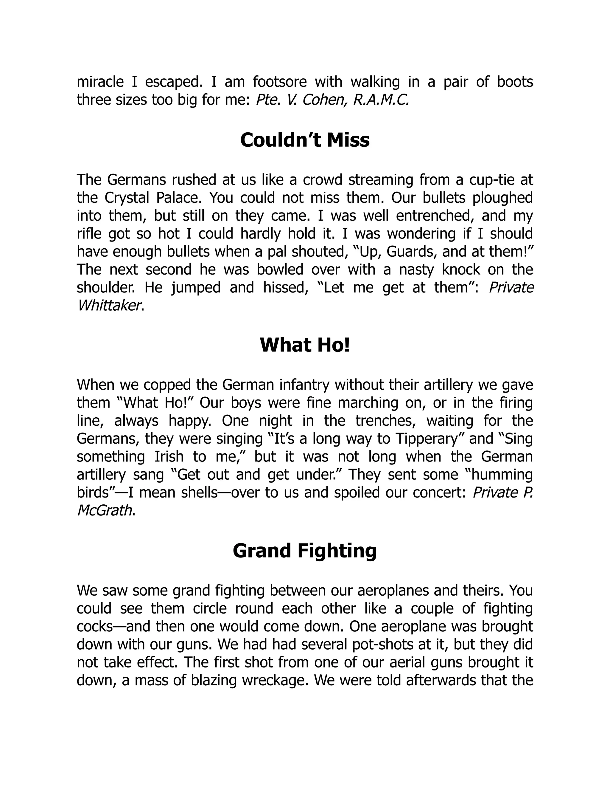 miracle I escaped. I am footsore with walking in a pair of boots
three sizes too big for me: Pte. V. Cohen, R.A.M.C.
Couldn’t Miss
The Germans rushed at us like a crowd streaming from a cup-tie at
the Crystal Palace. You could not miss them. Our bullets ploughed
into them, but still on they came. I was well entrenched, and my
rifle got so hot I could hardly hold it. I was wondering if I should
have enough bullets when a pal shouted, “Up, Guards, and at them!”
The next second he was bowled over with a nasty knock on the
shoulder. He jumped and hissed, “Let me get at them”: Private
Whittaker.
What Ho!
When we copped the German infantry without their artillery we gave
them “What Ho!” Our boys were fine marching on, or in the firing
line, always happy. One night in the trenches, waiting for the
Germans, they were singing “It’s a long way to Tipperary” and “Sing
something Irish to me,” but it was not long when the German
artillery sang “Get out and get under.” They sent some “humming
birds”—I mean shells—over to us and spoiled our concert: Private P.
McGrath.
Grand Fighting
We saw some grand fighting between our aeroplanes and theirs. You
could see them circle round each other like a couple of fighting
cocks—and then one would come down. One aeroplane was brought
down with our guns. We had had several pot-shots at it, but they did
not take effect. The first shot from one of our aerial guns brought it
down, a mass of blazing wreckage. We were told afterwards that the
 