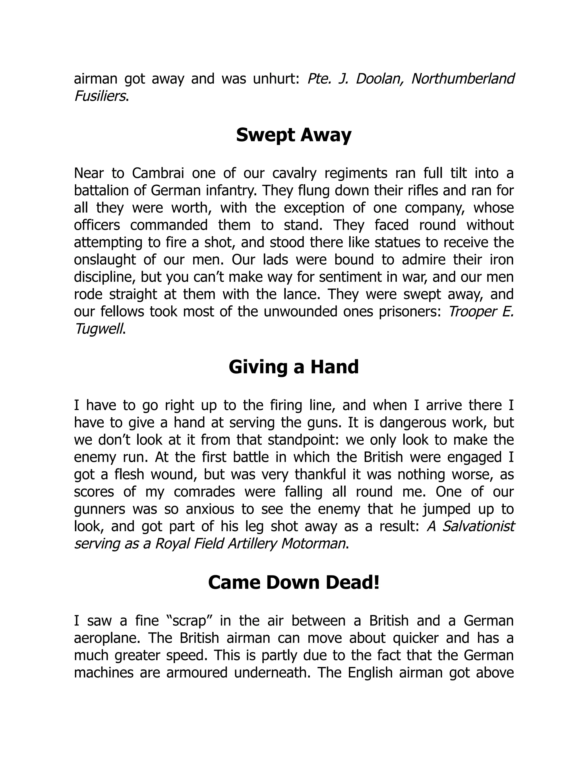 airman got away and was unhurt: Pte. J. Doolan, Northumberland
Fusiliers.
Swept Away
Near to Cambrai one of our cavalry regiments ran full tilt into a
battalion of German infantry. They flung down their rifles and ran for
all they were worth, with the exception of one company, whose
officers commanded them to stand. They faced round without
attempting to fire a shot, and stood there like statues to receive the
onslaught of our men. Our lads were bound to admire their iron
discipline, but you can’t make way for sentiment in war, and our men
rode straight at them with the lance. They were swept away, and
our fellows took most of the unwounded ones prisoners: Trooper E.
Tugwell.
Giving a Hand
I have to go right up to the firing line, and when I arrive there I
have to give a hand at serving the guns. It is dangerous work, but
we don’t look at it from that standpoint: we only look to make the
enemy run. At the first battle in which the British were engaged I
got a flesh wound, but was very thankful it was nothing worse, as
scores of my comrades were falling all round me. One of our
gunners was so anxious to see the enemy that he jumped up to
look, and got part of his leg shot away as a result: A Salvationist
serving as a Royal Field Artillery Motorman.
Came Down Dead!
I saw a fine “scrap” in the air between a British and a German
aeroplane. The British airman can move about quicker and has a
much greater speed. This is partly due to the fact that the German
machines are armoured underneath. The English airman got above
 
