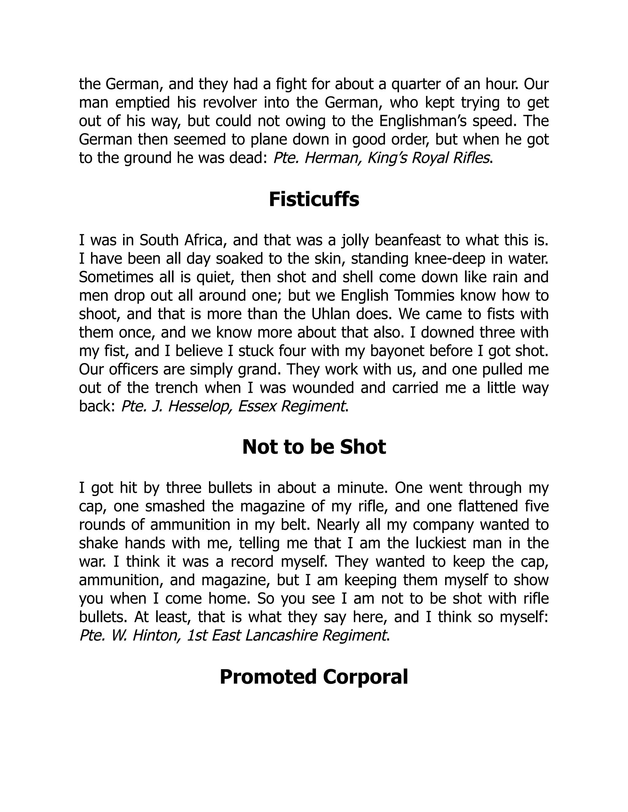 the German, and they had a fight for about a quarter of an hour. Our
man emptied his revolver into the German, who kept trying to get
out of his way, but could not owing to the Englishman’s speed. The
German then seemed to plane down in good order, but when he got
to the ground he was dead: Pte. Herman, King’s Royal Rifles.
Fisticuffs
I was in South Africa, and that was a jolly beanfeast to what this is.
I have been all day soaked to the skin, standing knee-deep in water.
Sometimes all is quiet, then shot and shell come down like rain and
men drop out all around one; but we English Tommies know how to
shoot, and that is more than the Uhlan does. We came to fists with
them once, and we know more about that also. I downed three with
my fist, and I believe I stuck four with my bayonet before I got shot.
Our officers are simply grand. They work with us, and one pulled me
out of the trench when I was wounded and carried me a little way
back: Pte. J. Hesselop, Essex Regiment.
Not to be Shot
I got hit by three bullets in about a minute. One went through my
cap, one smashed the magazine of my rifle, and one flattened five
rounds of ammunition in my belt. Nearly all my company wanted to
shake hands with me, telling me that I am the luckiest man in the
war. I think it was a record myself. They wanted to keep the cap,
ammunition, and magazine, but I am keeping them myself to show
you when I come home. So you see I am not to be shot with rifle
bullets. At least, that is what they say here, and I think so myself:
Pte. W. Hinton, 1st East Lancashire Regiment.
Promoted Corporal
 