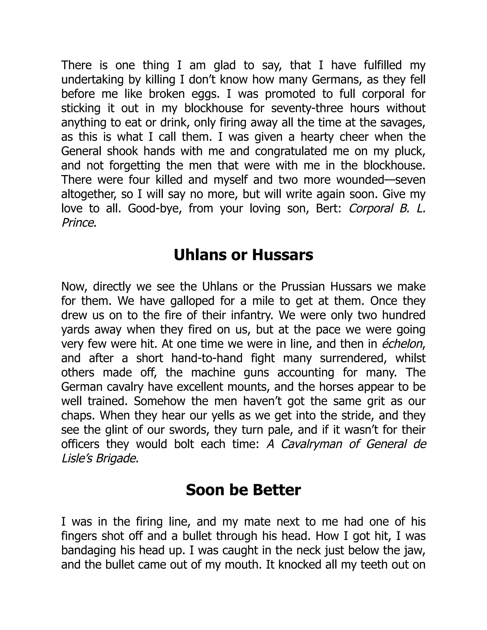 There is one thing I am glad to say, that I have fulfilled my
undertaking by killing I don’t know how many Germans, as they fell
before me like broken eggs. I was promoted to full corporal for
sticking it out in my blockhouse for seventy-three hours without
anything to eat or drink, only firing away all the time at the savages,
as this is what I call them. I was given a hearty cheer when the
General shook hands with me and congratulated me on my pluck,
and not forgetting the men that were with me in the blockhouse.
There were four killed and myself and two more wounded—seven
altogether, so I will say no more, but will write again soon. Give my
love to all. Good-bye, from your loving son, Bert: Corporal B. L.
Prince.
Uhlans or Hussars
Now, directly we see the Uhlans or the Prussian Hussars we make
for them. We have galloped for a mile to get at them. Once they
drew us on to the fire of their infantry. We were only two hundred
yards away when they fired on us, but at the pace we were going
very few were hit. At one time we were in line, and then in échelon,
and after a short hand-to-hand fight many surrendered, whilst
others made off, the machine guns accounting for many. The
German cavalry have excellent mounts, and the horses appear to be
well trained. Somehow the men haven’t got the same grit as our
chaps. When they hear our yells as we get into the stride, and they
see the glint of our swords, they turn pale, and if it wasn’t for their
officers they would bolt each time: A Cavalryman of General de
Lisle’s Brigade.
Soon be Better
I was in the firing line, and my mate next to me had one of his
fingers shot off and a bullet through his head. How I got hit, I was
bandaging his head up. I was caught in the neck just below the jaw,
and the bullet came out of my mouth. It knocked all my teeth out on
 