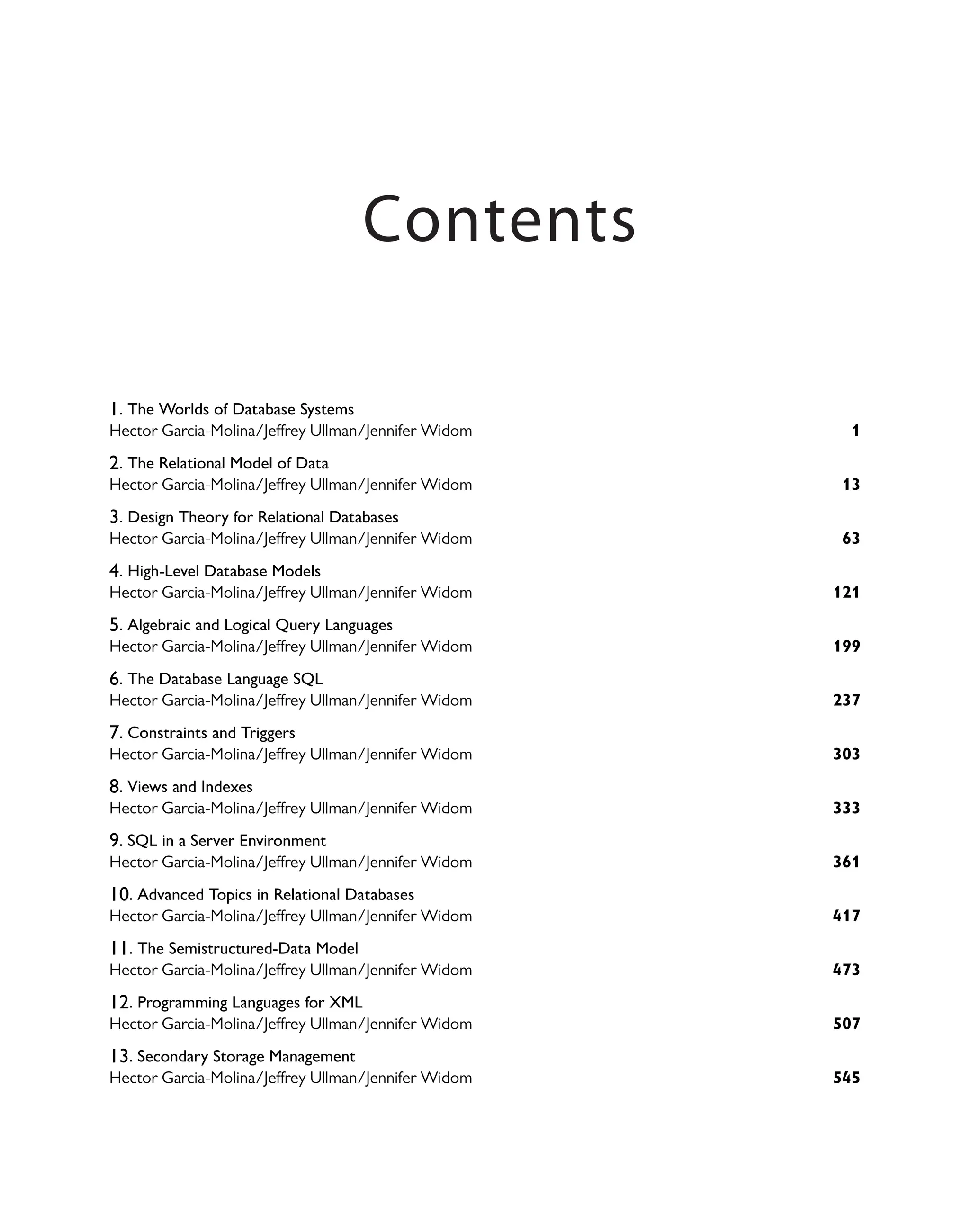 1. The Worlds of Database Systems
1
Hector Garcia-Molina/Jeffrey Ullman/Jennifer Widom
2. The Relational Model of Data
13
Hector Garcia-Molina/Jeffrey Ullman/Jennifer Widom
3. Design Theory for Relational Databases
63
Hector Garcia-Molina/Jeffrey Ullman/Jennifer Widom
4. High-Level Database Models
121
Hector Garcia-Molina/Jeffrey Ullman/Jennifer Widom
5. Algebraic and Logical Query Languages
199
Hector Garcia-Molina/Jeffrey Ullman/Jennifer Widom
6. The Database Language SQL
237
Hector Garcia-Molina/Jeffrey Ullman/Jennifer Widom
7. Constraints and Triggers
303
Hector Garcia-Molina/Jeffrey Ullman/Jennifer Widom
8. Views and Indexes
333
Hector Garcia-Molina/Jeffrey Ullman/Jennifer Widom
9. SQL in a Server Environment
361
Hector Garcia-Molina/Jeffrey Ullman/Jennifer Widom
10. Advanced Topics in Relational Databases
417
Hector Garcia-Molina/Jeffrey Ullman/Jennifer Widom
11. The Semistructured-Data Model
473
Hector Garcia-Molina/Jeffrey Ullman/Jennifer Widom
12. Programming Languages for XML
507
Hector Garcia-Molina/Jeffrey Ullman/Jennifer Widom
13. Secondary Storage Management
545
Hector Garcia-Molina/Jeffrey Ullman/Jennifer Widom
Contents
 
