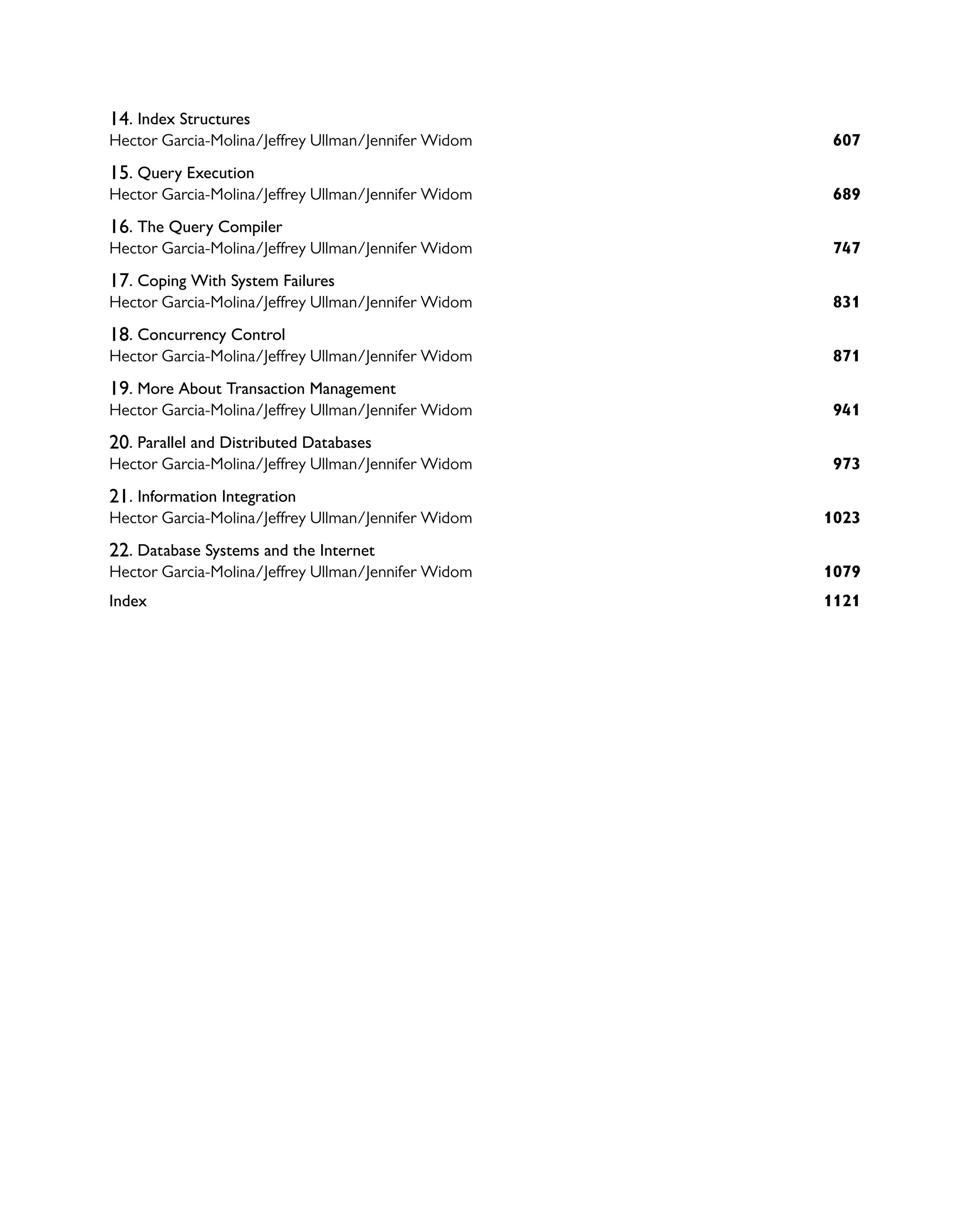 14. Index Structures
607
Hector Garcia-Molina/Jeffrey Ullman/Jennifer Widom
15. Query Execution
689
Hector Garcia-Molina/Jeffrey Ullman/Jennifer Widom
16. The Query Compiler
747
Hector Garcia-Molina/Jeffrey Ullman/Jennifer Widom
17. Coping With System Failures
831
Hector Garcia-Molina/Jeffrey Ullman/Jennifer Widom
18. Concurrency Control
871
Hector Garcia-Molina/Jeffrey Ullman/Jennifer Widom
19. More About Transaction Management
941
Hector Garcia-Molina/Jeffrey Ullman/Jennifer Widom
20. Parallel and Distributed Databases
973
Hector Garcia-Molina/Jeffrey Ullman/Jennifer Widom
21. Information Integration
1023
Hector Garcia-Molina/Jeffrey Ullman/Jennifer Widom
22. Database Systems and the Internet
1079
Hector Garcia-Molina/Jeffrey Ullman/Jennifer Widom
1121
Index
 