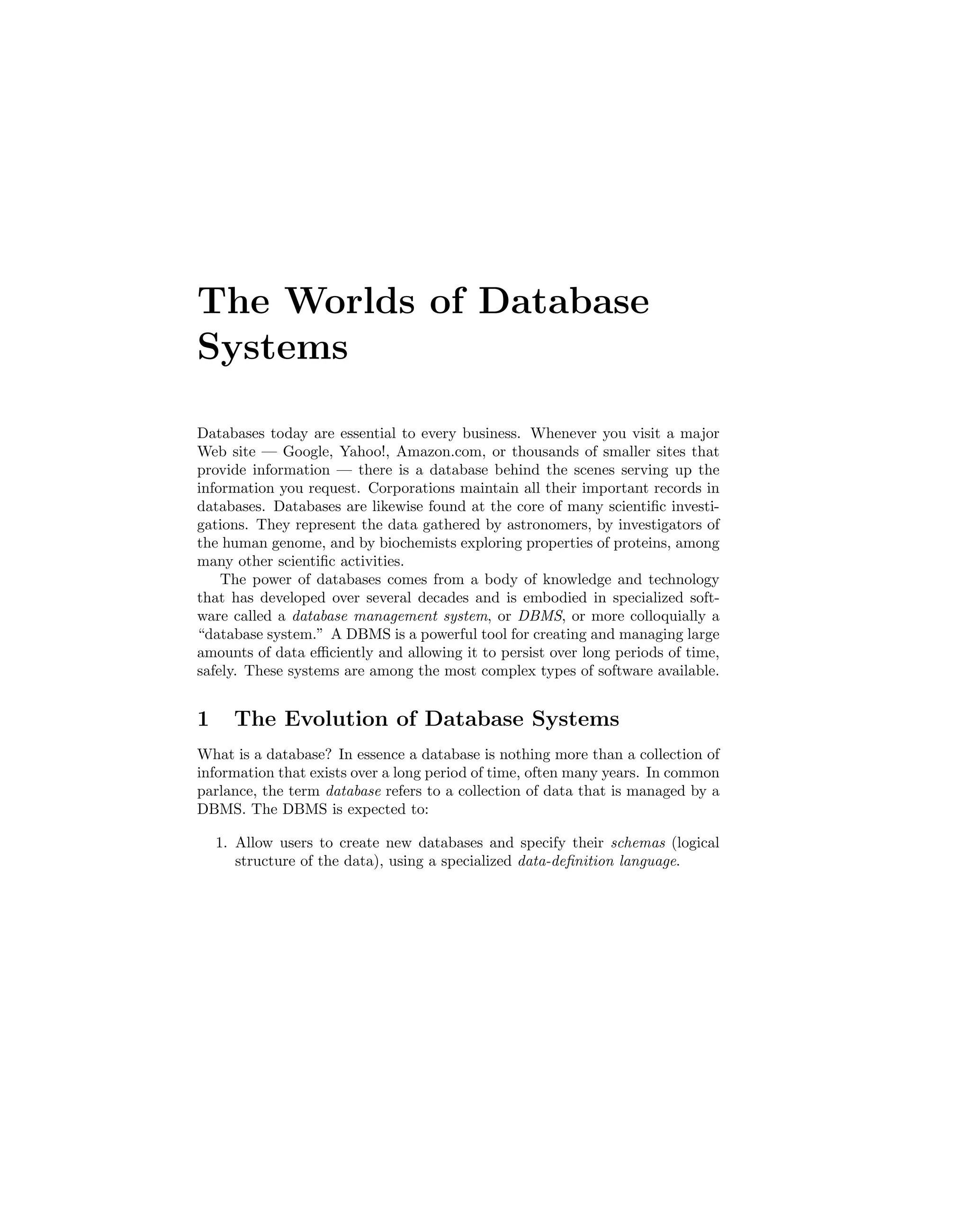 The Worlds of Database
Systems
Databases today are essential to every business. Whenever you visit a major
Web site — Google, Yahoo!, Amazon.com, or thousands of smaller sites that
provide information — there is a database behind the scenes serving up the
information you request. Corporations maintain all their important records in
databases. Databases are likewise found at the core of many scientiﬁc investi-
gations. They represent the data gathered by astronomers, by investigators of
the human genome, and by biochemists exploring properties of proteins, among
many other scientiﬁc activities.
The power of databases comes from a body of knowledge and technology
that has developed over several decades and is embodied in specialized soft-
ware called a database management system, or DBMS, or more colloquially a
“database system.” A DBMS is a powerful tool for creating and managing large
amounts of data eﬃciently and allowing it to persist over long periods of time,
safely. These systems are among the most complex types of software available.
1 The Evolution of Database Systems
What is a database? In essence a database is nothing more than a collection of
information that exists over a long period of time, often many years. In common
parlance, the term database refers to a collection of data that is managed by a
DBMS. The DBMS is expected to:
1. Allow users to create new databases and specify their schemas (logical
structure of the data), using a specialized data-deﬁnition language.
 